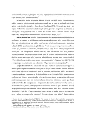 12




‘conhecimento, crenças, e princípios que (eles) empregam ao descrever sua prática e decidir
o que deve ser feito’” (tradução minha)6.
        A descrição textual da prática docente torna-se essencial para a compreensão da
prática em curso, pois o ensino é um tipo de atividade que só pode ser explicado e criticado
após a concretização das ações. Além disso, Magalhães (2002:18) ressalta que esse é um
espaço fundamental em contextos de formação crítica, pois leva o agente a se distanciar de
suas ações e a se perguntar sobre as razões das escolhas feitas. Conforme salienta Smyth
(1992:296), a pergunta que poderia resumir essa ação seria: “O que faço?7”.
        A ação do informar envolve o questionamento das razões sobre as escolhas feitas, os
professores se engajam na atividade de analisar a descrição de suas ações com o objetivo de
obter um entendimento de sua prática com base em princípios teóricos que a sustentam.
Liberali (2002) ressalta que nessa ação há uma “visita ao descrever para compreender as
teorias que foram sendo construídas pelo praticante ao longo de sua vida e que influenciam
suas ações”. Em suas palavras, Romero (1988:55) ainda ressalta que “essa ação permite o
‘desmascaramento’ das premissas que regem o ato de ensinar, constituindo-se em um passo
decisivo para se questionar ações rotineiras adquiridas com base em senso comum (Luckesi,
1994) e identificar princípios que orientam a ação pedagógica”. Segundo Smyth (1992:296),
a pergunta que poderia resumir essa ação seria: “O que agir desse modo significa?8” .
        A ação do confrontar é o momento em que o professor questiona as concepções de
ensino-aprendizagem que embasam suas ações na relação com o contexto cultural, político e
social com o objetivo de compreender quais os interesses que regem sua prática educacional:
a transformação ou a manutenção da desigualdade social. Liberali (2002) ressalta que no
confrontar as visões e ações adotadas pelos professores devem ser percebidas não como
preferências pessoais, mais sim como resultantes de normas culturais e sociais que foram
sendo absorvidas. Em suas palavras, a pesquisadora diz que “o confrontar envolve buscar as
inconsistências da prática, entre preferências pessoais e modos de agir” (Liberali, 2002:3).
As perguntas que podem contribuir com o desenvolvimento dessa ação, conforme salienta
Smyth (1992:296), são: “Como eu me tornei assim?; O que as minhas práticas revelam sobre
meus valores e crenças sobre o ensino?; De onde vieram essas idéias?; Quais práticas

8
  Excerto de texto em ingles, (Smyth, 1992:296): “In essence, the claim is that to articulate adequately the
principles that lei behind teaching, teachers must start with a consideration of current practice as the way of
gaining entrée to the ‘knowledge, beliefs, and principles that [they] employ in both characterizing that practice
and deciding what should be done.”
7
  Tradução minha da frase: What do I do? (Smyth, 1992:295).
8
  Tradução minha da frase: What does this mean? (Smyth, 1992:295)
 