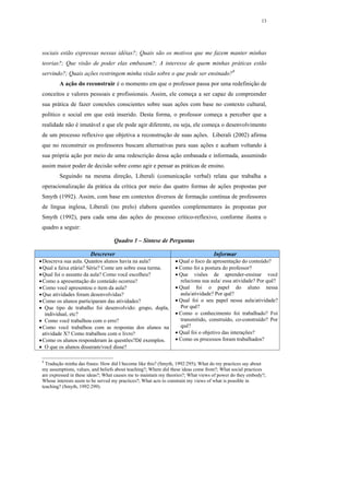 13




 sociais estão expressas nessas idéias?; Quais são os motivos que me fazem manter minhas
 teorias?; Que visão de poder elas embasam?; A interesse de quem minhas práticas estão
 servindo?; Quais ações restringem minha visão sobre o que pode ser ensinado?9
         A ação do reconstruir é o momento em que o professor passa por uma redefinição de
 conceitos e valores pessoais e profissionais. Assim, ele começa a ser capaz de compreender
 sua prática de fazer conexões conscientes sobre suas ações com base no contexto cultural,
 político e social em que está inserido. Desta forma, o professor começa a perceber que a
 realidade não é imutável e que ele pode agir diferente, ou seja, ele começa o desenvolvimento
 de um processo reflexivo que objetiva a reconstrução de suas ações. Liberali (2002) afirma
 que no reconstruir os professores buscam alternativas para suas ações e acabam voltando à
 sua própria ação por meio de uma redescrição dessa ação embasada e informada, assumindo
 assim maior poder de decisão sobre como agir e pensar as práticas de ensino.
         Seguindo na mesma direção, Liberali (comunicação verbal) relata que trabalha a
 operacionalização da prática da crítica por meio das quatro formas de ações propostas por
 Smyth (1992). Assim, com base em contextos diversos de formação contínua de professores
 de língua inglesa, Liberali (no prelo) elabora questões complementares às propostas por
 Smyth (1992), para cada uma das ações do processo crítico-reflexivo, conforme ilustra o
 quadro a seguir:

                                   Quadro 1 – Síntese de Perguntas

                        Descrever                                                  Informar
• Descreva sua aula. Quantos alunos havia na aula?               • Qual o foco da apresentação do conteúdo?
• Qual a faixa etária? Série? Conte um sobre essa turma.         • Como foi a postura do professor?
• Qual foi o assunto da aula? Como você escolheu?                • Que visões de aprender-ensinar você
• Como a apresentação do conteúdo ocorreu?                         relaciona sua aula/ essa atividade? Por quê?
• Como você apresentou o item da aula?                           • Qual foi o papel do aluno nessa
• Que atividades foram desenvolvidas?                              aula/atividade? Por quê?
• Como os alunos participaram das atividades?                    • Qual foi o seu papel nessa aula/atividade?
• Que tipo de trabalho foi desenvolvido: grupo, dupla,             Por quê?
   individual, etc?                                              • Como o conhecimento foi trabalhado? Foi
• Como você trabalhou com o erro?                                  transmitido, construído, co-construído? Por
• Como você trabalhou com as respostas dos alunos na               quê?
  atividade X? Como trabalhou com o livro?                       • Qual foi o objetivo das interações?
• Como os alunos responderam às questões?Dê exemplos.            • Como os processos foram trabalhados?
• O que os alunos disseram/você disse?

 9
   Tradução minha das frases: How did I become like this? (Smyth, 1992:295); What do my practices say about
 my assumptions, values, and beliefs about teaching?; Where did these ideas come from?; What social practices
 are expressed in these ideas?; What causes me to maintain my theories?; What views of power do they embody?;
 Whose interests seem to be served my practices?; What acts to constrain my views of what is possible in
 teaching? (Smyth, 1992:299).
 