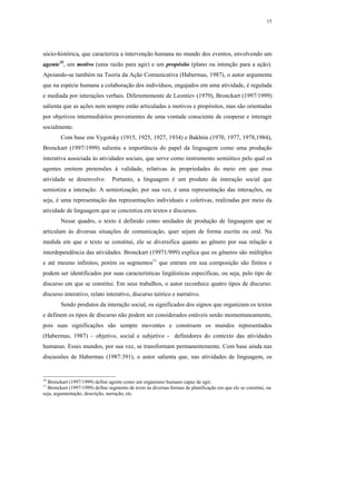 15




sócio-histórica, que caracteriza a intervenção humana no mundo dos eventos, envolvendo um
agente10, um motivo (uma razão para agir) e um propósito (plano ou intenção para a ação).
Apoiando-se também na Teoria da Ação Comunicativa (Habermas, 1987), o autor argumenta
que na espécie humana a colaboração dos indivíduos, engajados em uma atividade, é regulada
e mediada por interações verbais. Diferentemente de Leontiev (1979), Bronckart (1997/1999)
salienta que as ações nem sempre estão articuladas a motivos e propósitos, mas são orientadas
por objetivos intermediários provenientes de uma vontade consciente de cooperar e interagir
socialmente.
        Com base em Vygotsky (1915, 1925, 1927, 1934) e Bakhtin (1970, 1977, 1978,1984),
Bronckart (1997/1999) salienta a importância do papel da linguagem como uma produção
interativa associada às atividades sociais, que serve como instrumento semiótico pelo qual os
agentes emitem pretensões à validade, relativas às propriedades do meio em que essa
atividade se desenvolve.         Portanto, a linguagem é um produto da interação social que
semiotiza a interação. A semiotização, por sua vez, é uma representação das interações, ou
seja, é uma representação das representações individuais e coletivas, realizadas por meio da
atividade de linguagem que se concretiza em textos e discursos.
        Nesse quadro, o texto é definido como unidades de produção de linguagem que se
articulam às diversas situações de comunicação, quer sejam de forma escrita ou oral. Na
medida em que o texto se constitui, ele se diversifica quanto ao gênero por sua relação a
interdependência das atividades. Bronckart (19971/999) explica que os gêneros são múltiplos
e até mesmo infinitos, porém os segmentos11 que entram em sua composição são finitos e
podem ser identificados por suas características lingüísticas específicas, ou seja, pelo tipo de
discurso em que se constitui. Em seus trabalhos, o autor reconhece quatro tipos de discurso:
discurso interativo, relato interativo, discurso teórico e narrativo.
        Sendo produtos da interação social, os significados dos signos que organizam os textos
e definem os tipos de discurso não podem ser considerados estáveis senão momentaneamente,
pois suas significações são sempre moventes e constroem os mundos representados
(Habermas, 1987) – objetivo, social e subjetivo - definidores do contexto das atividades
humanas. Esses mundos, por sua vez, se transformam permanentemente. Com base ainda nas
discussões de Habermas (1987:391), o autor salienta que, nas atividades de linguagem, os


10
  Bronckart (1997/1999) define agente como um organismo humano capaz de agir.
11
  Bronckart (1997/1999) define segmento de texto às diversas formas de planificação em que ele se constitui, ou
seja, argumentação, descrição, narração, etc.
 