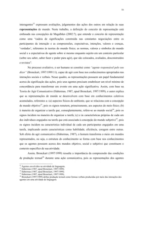 16




interagentes12 expressam avaliações, julgamentos das ações dos outros em relação às suas
representações de mundo. Neste trabalho, a definição do conceito de representação está
embasada nas concepções de Magalhães (2002:7), que entende o conceito de representação
como uma “cadeia de significações construída nas constantes negociações entre os
participantes da interação e as compreensões, expectativas, intenções, valores e crenças,
‘verdades’, referentes às teorias do mundo físico; as normas, valores e símbolos do mundo
social e a expectativas do agente sobre si mesmo enquanto sujeito em um contexto particular
(sobre seu saber, saber fazer e poder para agir), que são colocados, avaliados, desconstruídos
e revistos”.
        No processo avaliativo, o ser humano se constitui como “agente responsável pelo seu
dizer” (Bronckart, 1997/1999:11), capaz de agir com base nos conhecimentos apropriados nas
interações sociais e verbais. Nesse quadro, as representações possuem um papel fundamental
acerca da significação das ações, pois seus agentes precisam estabelecer um nível mínimo de
concordância para transformar um evento em uma ação significativa. Assim, com base na
Teoria do Agir Comunicativo (Habermas, 1987, apud Bronckart, 1997/1999), o autor explica
que as representações de mundo se desenvolvem com base em conhecimentos coletivos
acumulados, referentes a: (a) aspectos físicos do ambiente, que se relaciona com a concepção
de mundo objetivo13, pois os signos remetem, primeiramente, aos aspectos do meio físico; (b)
à maneira de organizar a tarefa que, conseqüentemente, refere-se ao mundo social14, pois os
signos incidem na maneira de organizar a tarefa; (c) e às características próprias de cada um
dos indivíduos engajados na tarefa que está associada à concepção do mundo subjetivo15, pois
os signos incidem na característica individual de cada um participantes engajados em uma
tarefa, implicando assim características como habilidade, eficiência, coragem entre outras.
Sob efeito do agir comunicativo (Habermas, 1987), o homem transforma o meio em mundos
representados, ou seja, a estrutura do conhecimento se forma com base nos conhecimentos
que os agentes possuem acerca dos mundos objetivo, social e subjetivo que constituem o
contexto específico de sua atividade.
        Assim, Bronckart (1997/1999) ressalta a importância da compreensão das condições
de produção textual16 durante uma ação comunicativa, pois as representações dos agentes

12
   Agentes envolvidos na atividade de linguagem.
13
   Habermas (1987, apud Bronckart, 1997/1999).
14
   Habermas (1987, apud Bronckart, 1997/1999).
15
   Habermas (1987, apud Bronckart, 1997/1999).
16
   Bronckart (1997/1999) define produção textual como formas verbais produzidas por meio das interações dos
agentes em uma atividade de linguagem.
 