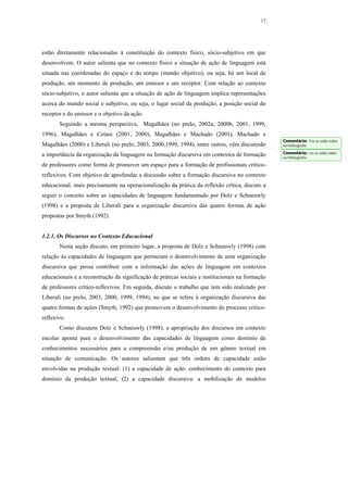 17




estão diretamente relacionadas à constituição do contexto físico, sócio-subjetivo em que
desenvolvem. O autor salienta que no contexto físico a situação de ação de linguagem está
situada nas coordenadas do espaço e do tempo (mundo objetivo), ou seja, há um local de
produção, um momento de produção, um emissor e um receptor. Com relação ao contexto
sócio-subjetivo, o autor salienta que a situação de ação de linguagem implica representações
acerca do mundo social e subjetivo, ou seja, o lugar social da produção, a posição social do
receptor e do emissor e o objetivo da ação.
       Seguindo a mesma perspectiva, Magalhães (no prelo, 2002a, 2000b, 2001, 1999,
1996), Magalhães e Celani (2001, 2000), Magalhães e Machado (2001), Machado e
                                                                                                 Comentário: Ver se estão todos
Magalhães (2000) e Liberali (no prelo, 2003, 2000,1999, 1994), entre outros, vêm discutindo      na bibliografia
                                                                                                 Comentário: ver se estão todos
a importância da organização da linguagem na formação discursiva em contextos de formação        na bibliografia
de professores como forma de promover um espaço para a formação de profissionais crítico-
reflexivos. Com objetivo de aprofundar a discussão sobre a formação discursiva no contexto
educacional, mais precisamente na operacionalização da prática da reflexão crítica, discuto a
seguir o conceito sobre as capacidades de linguagem fundamentado por Dolz e Schneuwly
(1998) e a proposta de Liberali para a organização discursiva das quatro formas de ação
propostas por Smyth (1992).


1.2.1. Os Discursos no Contexto Educacional
       Nesta seção discuto, em primeiro lugar, a proposta de Dolz e Schneuwly (1998) com
relação às capacidades de linguagem que permeiam o desenvolvimento de uma organização
discursiva que possa contribuir com a informação das ações de linguagem em contextos
educacionais e a reconstrução da significação de práticas sociais e institucionais na formação
de professores crítico-reflexivos. Em seguida, discuto o trabalho que tem sido realizado por
Liberali (no prelo, 2003, 2000, 1999, 1994), no que se refere à organização discursiva das
quatro formas de ações (Smyth, 1992) que promovem o desenvolvimento do processo crítico-
reflexivo.
       Como discutem Dolz e Schneuwly (1998), a apropriação dos discursos em contexto
escolar aponta para o desenvolvimento das capacidades de linguagem como domínio de
conhecimentos necessários para a compreensão e/ou produção de um gênero textual em
situação de comunicação. Os autores salientam que três ordens de capacidade estão
envolvidas na produção textual: (1) a capacidade de ação: conhecimento do contexto para
domínio da produção textual; (2) a capacidade discursiva: a mobilização de modelos
 