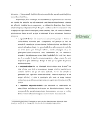 18




discursivos e (3) a capacidade lingüístico-discursiva: domínio das operações psicolingüísticas
e as unidades lingüísticas.
        Magalhães (no prelo) salienta que, no caso da formação de professores, deve ser criado
um contexto que possibilite que cada uma dessas capacidades seja trabalhada em cada uma
das ações, isto é, na descrição, na compreensão e na análise crítica das práticas discursivas em
sala de aula para que haja a reconstrução das ações. Com base nas discussões da autora sobre
o emprego das capacidades de linguagem (Dolz e Schneuwly, 1998) em eventos de formação
de professores, discuto a seguir a noção de capacidade de ação, discursiva e lingüístico-
                                                                                                                 Comentário: Esse é o texto em
discursiva:                                                                                                      francês por um ensiggmente de
                                                                                                                 loral – verificar na bibliografia
        •     A capacidade de ação está relacionada ao conhecimento, ou seja, ao domínio de
              conhecimentos necessários para a compreensão e/ou produção de texto em
              situação de comunicação, portanto, torna-se fundamental pensar nos objetivos das
              ações (explicação, avaliação e/ou reconstituição dessa ação); no contexto particular
              do evento (curso para formação reflexiva, reunião pedagógica, etc.); nos
              participantes/agentes (colegas de classe, coordenadores, etc.); no conteúdo da
              reflexão (a descrição de aula em um diário, Sessão Reflexiva etc.). Esses fatores
              envolvem tomadas de decisões sobre como agir com o colega, portanto, eles serão
              responsáveis pela determinação do tipo de texto que os agentes do processo
              reflexivo utilizarão.
        •     A capacidade discursiva está relacionada à infra-estrutura geral do texto17, ou
              seja, a forma como texto se organiza para alcançar objetivos enunciativos no
              contexto específico em que está sendo produzido. No caso de formação de
              professores (essa capacidade estaria relacionada à forma de organização de um
              evento reflexivo), o texto se organizaria pelo relato de ações concretas
              seqüenciadas e de diálogos que representassem as principais interações ocorridas
              na aula.
        •     A capacidade lingüístico-discursiva está relacionada ao conhecimento das
              características sistêmicas de um texto em um determinado contexto. Assim, a
              compreensão das operações de construção das enunciações, bem como as escolhas
              lexicais tornam-se fundamentais para o desenvolvimento dessa capacidade.



17
  Infra-estrutura geral do texto é considerada por Bronckart (1997/1999) o nível mais profundo de análise
textual, que se subdivide em: plano geral do texto, tipos de discurso e seqüências prototípicas.
 