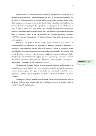 19




       Compartilhando o mesmo pressuposto, Liberali (no prelo) ressalta a necessidade de os
professores compreenderem a organização textual das ações de linguagem realizadas em sala
de aula e as confrontarem com o contexto social em que estão inseridas. Assim, com o
objetivo de promover o desenvolvimento da reflexão crítica, Liberali (no prelo) elaborou uma
proposta de ensino-aprendizagem das capacidades de linguagem e de sua relação com as
ações da reflexão crítica, isto é, uma proposta que contempla a compreensão da organização
discursiva das quatro formas de ações (Smyth,1992) com base nas capacidades de linguagem
(Dolz e Schneuwly, 1998) e nas características da formação discursiva (Bronckart,
1997/1999), conforme ilustra o Quadro 2 – Reflexão Crítica e Capacidades de Linguagem (na
próxima página).
       Magalhães (no prelo) e Liberali (2003) ainda ressaltam que o objetivo do
desenvolvimento das capacidades de linguagem, na formação contínua de professores, é
promover a construção de um discurso novo na escola e que, a análise da linguagem, em sua
materialidade, propicia que os professores compreendam os significados das escolhas feitas
na sala de aula e os interesses a que servem em relação ao contexto particular de trabalho.
Magalhães (no prelo) ainda ressalta que para que “uma linguagem que seja crítica a respeito
das práticas discursivas entre formador e professor é uma ferramenta crucial para a
                                                                                               Comentário: Ficar atenta à
compreensão e transformação dos contextos os escolares”.                                       conexão das idéias. Será que posso
                                                                                               chamar de seção?
       No quadro de formação contínua de professores de inglês no módulo O Papel do
Multiplicador, do curso Reflexão sobre ação: o professor de inglês aprendendo e ensinando,
contexto desta pesquisa, dois tipos de atividades têm centralizado o trabalho com a
linguagem, conforme salienta Magalhães (no prelo): a Escritura de Diário e a Sessão
Reflexiva.
       Retomando o objetivo principal desta pesquisa, discuto na próxima seção o conceito
de Sessão Reflexiva como uma atividade que possibilita a promoção da reflexão crítica no
módulo O Papel do Multiplicador.
 