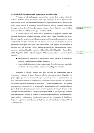 21




1.3. Sessão Reflexiva: uma atividade para promover a reflexão crítica
       A situação de ação de linguagem que permeia o contexto desta pesquisa é a Sessão
Reflexiva. Portanto, discuto, inicialmente, nesta seção a definição de Sessão Reflexiva como
uma atividade escolar que se estrutura como uma nova organização discursiva (Magalhães, no
prelo) com o objetivo de propiciar o desenvolvimento da reflexão crítica em contexto de
                                                                                                  Comentário: Ver se estão todos
formação contínua de professores. Em seguida, discuto a Sessão Reflexiva como atividade           na bibliografia

no módulo O Papel do Multiplicador, que é foco deste trabalho.
       A Sessão Reflexiva teve início com a necessidade de propiciar contextos para
formação do professor reflexivo informado em uma prática crítica (Magalhães, no prelo).
Liberali (no prelo) ressalta essa atividade como uma estratégia utilizada para contribuir com a
compreensão das ações realizadas em sala de aula, ou seja, é um momento em que os
professores olham para suas ações com distanciamento, com objetivo de desconstruir e
construir ações que permeiam a prática docente por meio de um diálogo constante. Assim,
conforme salientam Magalhães (no prelo, 2002a, 2000b, 2001), Magalhães e Celani (2001,
                                                                                                  Comentário: Ver se estão todos
2000), Magalhães (2000) e Liberali (no prelo, 2003) a Sessão Reflexiva possui um duplo            na bibliografia

objetivo:
       •    O trabalho com a organização argumentativa para a discussão do trabalho do
            professor em sala para o aprendizado dos alunos;
       •    A apropriação do processo reflexivo na avaliação do conhecimento e a negociação
            colaborativa de novos, com base nas discussões de Vygostky e Bakhtin.


       Magalhães (1994,1998) salienta que dois conceitos são fundamentais para a
organização e condução da Sessão Reflexiva: reflexão crítica e colaboração. Magalhães (no
prelo) explica que o “conceito de colaboração pressupõe que todos os agentes tenham voz
para colocar suas experiências, compreensões, concordâncias e discordâncias em relação ao
discurso dos outros participantes e ao seu próprio”. Para a pesquisadora, essa é uma questão
complexa, uma vez que envolve as representações dos participantes sobre suas identidades e
papéis de domínio do conhecimento em um contexto particular. O conceito de colaboração
desta pesquisa está embasado na concepção de Magalhães (2002a), que explica que colaborar
significa agir com o objetivo de capacitar os interagentes a entender seus processos mentais,
descrevendo-os e explicando-os, criando, assim, contextos para a negociação de significados.
Vejamos a seguir como a atividade Sessão Reflexiva tem sido trabalhada no módulo O Papel
do Multiplicador.
 