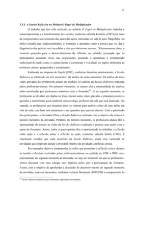 22




1.3.1. A Sessão Reflexiva no Módulo O Papel do Multiplicador
           O trabalho que tem sido realizado no módulo O Papel do Multiplicador trabalha a
autocompreensão e a transformação das escolas, conforme salienta Kemmis (1987) por meio
da compreensão e reconstrução das ações das ações realizadas em sala de aula. Magalhães (no
prelo) ressalta que, tradicionalmente, o formador é apontado como a pessoa que vai dar o
diagnóstico das práticas mal sucedidas e das que obtiveram sucesso. Diferentemente disso, o
contexto proposto para o desenvolvimento da reflexão, no módulo, pressupõe que os
participantes assumam riscos nas negociações, passando a questionar a compreensão
tradicional do modo como o conhecimento é construído e veiculado, os papéis atribuídos ao
professor, alunos, pesquisador e coordenador.
           Embasada na proposta de Smyth (1992), conforme discutido anteriormente, a Sessão
Reflexiva se subdivide em três momentos: (a) análise de aulas anônimas; (b) análise de aulas
vídeo gravadas dos professores-alunos do módulo; (c) análise da Sessão Reflexiva realizada
pelos professores-alunos. No primeiro momento, os alunos têm a oportunidade de analisar
aulas ministradas por professores anônimos com o formador18. Já no segundo momento, os
professores se dividem em duplas ou trios, trocam aulas vídeo gravadas e planejam possíveis
questões a serem feitas para colaborar com o colega, professor da aula que será analisada. Em
seguida, os professores que trocaram aulas se reúnem para análise crítica de suas ações em
sala de aula, com base nos momentos e nas questões que querem discutir. Com a permissão
dos participantes, o formador filma a Sessão Reflexiva realizada com o objetivo de compor o
terceiro momento da atividade. Portanto, no terceiro momento, os professores-alunos têm a
oportunidade de assistir ao vídeo da Sessão Reflexiva realizada e analisar suas ações com o
apoio do formador. Assim, todos os participantes têm a oportunidade de trabalhar a reflexão
sobre ação e a reflexão sobre a reflexão na ação, conforme salienta Schön (1998). É
importante ressaltar que cada momento da Sessão Reflexiva conta uma variedade de
atividades que objetivam atingir o principal objetivo da atividade: a reflexão crítica.
           Esta pesquisa objetiva compreender as ações que permeiam a reflexão crítica durante
as sessões reflexivas realizadas pelos professores-alunos no período de 1998 a 2000, mais
precisamente no segundo momento da atividade, ou seja, no momento em que os professores-
alunos discutem com seus colegas suas próprias ações sem a participação do formador.
Assim, com o objetivo de aprofundar a discussão do desenvolvimento do segundo momento
da atividade, torna-se necessário, conforme salienta Bronckart (1997/199) a compreensão do

18
     Neste contexto entende-se por formador o professor do módulo.
 