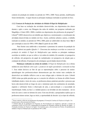 23




contexto de produção do módulo no período de 1998 a 2000. Nesse período, modificações
foram introduzidas. A seguir discuto as principais mudanças realizadas no período em foco.


1.3.2. Contexto de Produção das Atividades do Módulo O Papel do Multiplicador
        Com base na avaliação das atividades desenvolvidas, nos depoimentos dos alunos
durante e após o curso, nas filmagens das aulas do módulo, nas pesquisas realizadas por
Magalhães e Celani (2001, 2000) e também nos depoimentos dos professores do programa19,
Liberali20 (2003) desenvolveu um trabalho que objetivou a reestruturação e a reculturação das
atividades desenvolvidas no módulo em foco. Assim, conforme salienta a autora, o trabalho
realizado no módulo, no período de 1998 a 2000, pode ser subdividido em duas fases: fase 1
que contempla os anos de 1998 e 1999 e fase 2 a partir do ano 2000.
        Para ilustrar essa subdivisão e reconstituir o panorama do contexto de produção do
módulo, elaborei um quadro (Quadro 3 – Panorama das mudanças ocorridas no contexto de
produção do módulo O Papel do Multiplicador) que sintetiza as principais mudanças
ocorridas no módulo, no que se refere a: (a) ordem do módulo; (b) conteúdo; (c) perspectiva
de reflexão; (d) perspectiva do papel do multiplicador; (e) perspectiva da relação para a
condução da reflexão; (f) perspectiva de estratégias; (g) atividades desenvolvidas.
        Mudanças realizadas na ordem do módulo. O Papel do Multiplicador era o último
módulo do curso Reflexão sobre ação: o professor de inglês aprendendo e ensinando na fase
1. Essa ordem devia-se ao fato de que as representações sobre o processo de ensino-
aprendizagem dos professores-alunos demonstravam que eles teriam mais condições de
desenvolver um trabalho reflexivo com os seus colegas após o término do curso. Liberali
(2003) relata que pôde perceber que se o conceito de reflexão e as formas de refletir fossem
trabalhados desde o início do curso, os professores-alunos poderiam perceber o processo que
havia sido desenvolvido ao longo do curo e minimizar parte dos sentimentos de ansiedade,
angústia e sofrimento frente à observação de aula, a auto-avaliação e a necessidade de
transformação. Então, na fase 2, o módulo passou a ser dividido em dois momentos: um no
início do curso e outro no término do curso. Com essa divisão, a pesquisadora explica que os
professores-alunos teriam, logo ao início, a oportunidade de discutir: (a) os tipos de reflexão,

19
   Nesse contexto, refiro-me aos professores do programa A Formação Contínua do Professor de Inglês: Um
Contexto para a Reconstrução da Prática.
20
   Liberali além de ser professora do Programa de Pós-Graduação em Lingüística Aplicada e Estudos de
Linguagem (LAEL) da PUC-SP e pesquisadora do programa de formação contínua de docentes de Inglês – A
Formação Contínua do Professor de Inglês: Um Contexto para a Reconstrução da Prática, foi professora do
módulo O Papel do Multiplicador no período de 1997 a 2002.
 