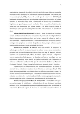 24




relacionando as situações do dia-a-dia; (b) a prática da reflexão e seus objetivos, com análise
de diários de cursos passados; (c) as características lingüísticas (Bronckart, 1997/199) de cada
forma de ação (Smyth, 1992), relacionando aos três tipos de conhecimento (PCN-LE); (d)
propostas de reconstrução com foco nos três tipos de conhecimento (PCN-LE). E, no segundo
momento, os professores-alunos teriam a oportunidade de discutir: (a) as características
lingüísticas das questões para conduzir a reflexão; (b) as características lingüísticas das
formas para criar um ambiente para reflexão (modelo I e II, Schön, 1998); (c) análise de
dramatizações (vídeo gravadas) entre professores sobre aulas observadas ou relatadas em
diário.
          Mudanças na ordem do conteúdo. Na fase 1, a ênfase no conteúdo do curso era o
conceito de reflexão antes de discutir as características do papel e ação do multiplicador. Com
objetivo de preparar os professores-alunos para iniciar o processo de reflexão, na fase 2 , o
foco recaiu sobre o papel do multiplicador e formas mais específicas de conduzir reflexão e
estratégias mais apropriadas ao contexto dos professores-alunos, sempre realçando aspectos
lingüísticos das estratégias e formas de condução de reflexão.
          Mudanças na perspectiva de reflexão. Houve uma mudança de perspectiva de
reflexão, pois na fase 1, o desenvolvimento da reflexão baseava-se na compreensão e
discussão sobre o desenvolvimento da reflexão crítica com base no descrever, informar,
confrontar e no reconstruir (Smyth, 1992). No entanto, a partir da fase 2, a compreensão
sobre os aspectos da reflexão passou a ser discutida com base em sua relação com suas
características discursivas, isto é, as ações da reflexão crítica (Smyth, 1992) passaram a ser
explicadas e trabalhadas com base nos três tipos de conhecimento abordados nos Parâmetros
Curriculares Nacionais – Língua Estrangeira (conhecimento de mundo, textual e sistêmico).
          A autora explica que a necessidade de uma mudança na perspectiva de reflexão foi
decorrente de sua avaliação com relação ao desenvolvimento das quatro ações (Smyth, 1992),
pois as ações eram trabalhadas com ênfase no descrever (diferenças entre julgar e relatar) e no
informar (teorias de ensino-aprendizagem). O trabalho do confrontar e reconstruir enfatizava
avaliações superficiais sobre a pertinência das atividades, sem abranger aspectos mais amplos
como as perspectivas sociais, a construção de identidades por trás das formas de agir.
          Mudanças na perspectiva do Papel do Multiplicador. Liberali (2003) relata que a
perspectiva do papel do multiplicador é trabalhada dentro de uma abordagem vygotskiana
(Vygostky, 1930) que enfoca o parceiro mais experiente auxiliando o outro na construção do
conhecimento. Na fase 1, a partir da discussão das características da ação mediadora do
 