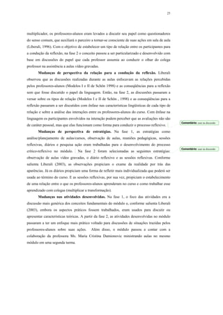 25




multiplicador, os professores-alunos eram levados a discutir seu papel como questionadores
do senso comum, que auxiliará o parceiro a tornar-se consciente de suas ações em sala de aula
(Liberali, 1996). Com o objetivo de estabelecer um tipo de relação entre os participantes para
a condução da reflexão, na fase 2 o conceito passou a ser particularizado e desenvolvido com
base em discussões do papel que cada professor assumia ao conduzir o olhar do colega
professor na assistência a aulas vídeo gravadas.
       Mudanças de perspectiva da relação para a condução da reflexão. Liberali
observou que as discussões realizadas durante as aulas enfocavam as relações percebidas
pelos professores-alunos (Modelos I e II de Schön 1998) e as conseqüências para a reflexão
sem que fosse discutido o papel da linguagem. Então, na fase 2, as discussões passaram a
versar sobre os tipos de relação (Modelos I e II de Schön , 1998) e as conseqüências para a
reflexão passaram a ser discutidos com ênfase nas características lingüísticas de cada tipo de
relação e sobre a análise das interações entre os professores-alunos do curso. Com ênfase na
linguagem os participantes envolvidos na interação podem perceber que as avaliações não são
                                                                                                 Comentário: usar na discussão
de caráter pessoal, mas que elas funcionam como forma para conduzir o processo reflexivo.
       Mudanças de perspectiva de estratégias. Na fase 1, as estratégias como
análise/planejamento de aulas/cursos, observação de aulas, reuniões pedagógicas, sessões
reflexivas, diários e pesquisa ação eram trabalhadas para o desenvolvimento do processo
                                                                                                 Comentário: usar na discussão
crítico-reflexivo no módulo.     Na fase 2 foram selecionadas as seguintes estratégias:
observação de aulas vídeo gravadas, o diário reflexivo e as sessões reflexivas. Conforme
salienta Liberali (2003), as observações propiciam o exame da realidade por trás das
aparências. Já os diários propiciam uma forma de refletir mais individualizada que poderá ser
usada ao término do curso. E as sessões reflexivas, por sua vez, propiciam o estabelecimento
de uma relação entre o que os professores-alunos aprenderam no curso e como trabalhar esse
aprendizado com colegas (multiplicar a transformação).
       Mudanças nas atividades desenvolvidas. Na fase 1, o foco das atividades era a
discussão mais genérica dos conceitos fundamentais do módulo e, conforme salienta Liberali
(2003), embora os aspectos práticos fossem trabalhados, eram usados para discutir ou
apresentar características teóricas. A partir da fase 2, as atividades desenvolvidas no módulo
passaram a ter um enfoque mais prático voltado para discussões de situações trazidas pelos
professores-alunos sobre suas ações.      Além disso, o módulo passou a contar com a
colaboração da professora Ms. Maria Cristina Damionovic ministrando aulas no mesmo
módulo em uma segunda turma.
 