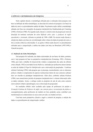 27




CAPÍTULO 2: METODOLOGIA DE PESQUISA

       Neste capítulo discuto a metodologia utilizada para a realização desta pesquisa com
base na definição da linha metodológica, na descrição do contexto de pesquisa e do banco de
dados do curso e os procedimentos análise de dados. Na primeira seção, defino a metodologia
adotada com base nas concepções da pesquisa interpretativista fundamentada por Cumming
(1994) e Erickson (1986). Na segunda seção, discuto o contexto mais da pesquisa por meio da
descrição da estrutura curricular do curso Reflexão sobre ação: o professor de inglês
aprendendo e ensinando, referente ao período de 1998 a 2000. Na terceira seção discuto a
seleção dos dados com base em: (a) informação sobre o banco de dados do projeto do curso; e
(b) as sessões reflexivas selecionadas. E, na quarta e última seção descrevo os procedimentos
utilizados para a categorização e análise dos dados com base em Bronckart (1997/1999) e
Liberali (no prelo).


2.1. Definição da Linha Metodológica
       Esta pesquisa foi realizada com dados selecionados de um banco de dados, portanto,
esta é uma pesquisa de base na perspectiva interpretativista (Cumming, 1994 e Erickson,
1986), pois todo o trabalho foi desenvolvido voltado à compreensão das ações da reflexão
crítica (Smyth, 1992) na atividade Sessão Reflexiva, realizadas por professores-alunos durante
as aulas do módulo O Papel do Multiplicador sem a intervenção do pesquisador. Conforme
salienta Cumming (1994), toda pesquisa que se preocupa, essencialmente, com os interesses
práticos voltados à compreensão de aspectos institucionais dentro de seus contextos culturais
deve ser inserida no paradigma interpretativista. Além disso, conforme salienta Erickson
(1986), uma característica peculiar da pesquisa interpretativista é a intensa observação sobre
os dados coletados. Assim, o enfoque reside no propósito de sala de aula como contexto
sócio-cultural voltado à aprendizagem, sem a intervenção do pesquisador.
       Os resultados obtidos serão avaliados pela equipe de professores do projeto a
Formação Contínua do Professor de inglês: um contexto para a reconstrução da prática e,
conseqüentemente, pelos professores do módulo em foco, podendo, assim, contribuir com
transformações no conhecimento no curso como um todo e no módulo em foco.
       Com base nessa perspectiva, discuto a seguir o contexto de pesquisa, a seleção dos
dados e os procedimentos de categorização e análise.
 