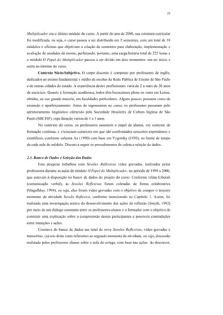 29




Multiplicador era o último módulo do curso. A partir do ano de 2000, sua estrutura curricular
foi modificada, ou seja, o curso passou a ser distribuído em 3 semestres, com um total de 10
módulos e oficinas que objetivam a criação de contextos para elaboração, implementação e
avaliação de unidades de ensino, perfazendo, portanto, uma carga horária total de 225 horas e
o módulo O Papel do Multiplicador passou a ser divido em dois momentos: um no início e
outro ao término do curso.
       Contexto Sócio-Subjetivo. O corpo discente é composto por professores de inglês,
dedicados ao ensino fundamental e médio de escolas da Rede Pública de Ensino de São Paulo
e de outras cidades do estado. A experiência destes profissionais varia de 2 a mais de 20 anos
de exercício. Quanto à formação acadêmica, todos têm licenciatura plena ou curta em Letras,
obtidas, na sua grande maioria, em faculdades particulares. Alguns poucos possuem curso de
extensão e aperfeiçoamento. Antes de ingressarem no curso, os professores passaram pelo
aprimoramento lingüístico oferecido pela Sociedade Brasileira de Cultura Inglesa de São
Paulo (SBCISP), cuja duração variou de 1 a 3 anos.
       No contexto do curso, os professores assumem o papel de alunos, em contexto de
formação contínua, e vivenciam contextos em que são confrontados conceitos espontâneos e
científicos, conforme salienta Au (1990) com base em Vygotsky (1930), no limite de tempo
de cada aula do módulo. Discuto a seguir os procedimentos de coleta e seleção de dados.


2.3. Banco de Dados e Seleção dos Dados
       Esta pesquisa trabalhou com Sessões Reflexivas vídeo gravadas, realizadas pelos
professores durante as aulas do módulo O Papel do Multiplicador, no período de 1998 a 2000,
que estavam à disposição no banco de dados do projeto do curso. Conforme relata Liberali
(comunicação verbal), as Sessões Reflexivas foram coletadas de forma colaborativa
(Magalhães, 1994), ou seja, elas foram vídeo gravadas com o objetivo de compor o terceiro
momento da atividade Sessão Reflexiva, conforme mencionado no Capítulo 1. Assim, foi
realizada uma investigação acerca do desenvolvimento das ações da reflexão (Smyth, 1992)
por meio de um diálogo constante entre os professores-alunos e o formador com o objetivo de
construir uma explicação sobre a compreensão destes participantes e possíveis contradições
entre intenções e ações.
       Constava do banco de dados um total de nove Sessões Reflexivas, vídeo gravadas e
transcritas: (a) seis delas eram referentes ao segundo momento da atividade, ou seja, discussão
realizada pelos professores alunos sobre a aula do colega, com base nas ações do descrever,
 