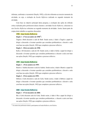 30




informar, confrontar e reconstruir (Smyth, 1992); e (b) três referentes ao terceiro momento da
atividade, ou seja, a avaliação da Sessão Reflexiva realizada no segundo momento da
atividade.
           Com base no objetivo principal desta pesquisa, a avaliação das ações da reflexão
crítica realizada pelos professores-alunos durante a atividade Sessão Reflexiva, selecionei as
seis Sessões Reflexivas referentes ao segundo momento da atividade. Assim, fazem parte do
corpus deste trabalho as seguintes discussões:
           1998 – duas Sessões Reflexivas
           Dupla 1 – 27 de novembro de 199821:
           Ângela e Beth discutem a aula de Beth. Sendo assim, é dado à Ângela o papel de
           dirigir a discussão e levantar questões que considera problemáticas e discutir a aula
           com base nas ações (Smyth, 1992) que compõem o processo reflexivo.
           Dupla 2 – 28 de novembro de 1998:
           Kelly e Jill discutem a aula de Jill. Sendo assim, é dado à Kelly o papel de dirigir a
           discussão e levantar questões que considera problemáticas e discutir a aula com base
           nas ações (Smyth, 1992) que compõem o processo reflexivo.


           1999 – duas Sessões Reflexivas
           Dupla 1 - 29 de outubro de 1999:
           Beatriz e Andréa discutem a aula de Andréa. Sendo assim, é dado à Beatriz o papel de
           dirigir a discussão e levantar questões que considera problemáticas e discutir a aula
           com base nas ações (Smyth, 1992) que compõem o processo reflexivo.
           Dupla 2 – 29 de outubro de 1999:
           Débora e Carla discutem a aula de Carla. Sendo assim, é dado à Débora o papel de
           dirigir a discussão e levantar questões que considera problemáticas e discutir a aula
           com base nas ações (Smyth, 1992) que compõem o processo reflexivo.


           2000 - duas Sessões Reflexivas
           Dupla 1 - 07 de dezembro de 2000:
           Bia e Carla discutem aula de Carla. Sendo assim, é dado à Bia o papel de dirigir a
           discussão e levantar questões que considera problemáticas e discutir a aula com base
           nas ações (Smyth, 1992) que compõem o processo reflexivo.

21
     Os nomes dos professores-alunos, participantes da Sessão Reflexiva, são fictícios.
 