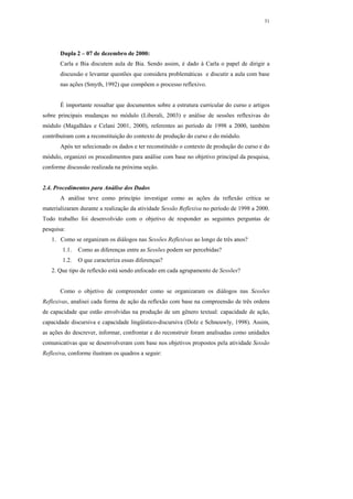 31




       Dupla 2 – 07 de dezembro de 2000:
       Carla e Bia discutem aula de Bia. Sendo assim, é dado à Carla o papel de dirigir a
       discussão e levantar questões que considera problemáticas e discutir a aula com base
       nas ações (Smyth, 1992) que compõem o processo reflexivo.


       É importante ressaltar que documentos sobre a estrutura curricular do curso e artigos
sobre principais mudanças no módulo (Liberali, 2003) e análise de sessões reflexivas do
módulo (Magalhães e Celani 2001, 2000), referentes ao período de 1998 a 2000, também
contribuíram com a reconstituição do contexto de produção do curso e do módulo.
       Após ter selecionado os dados e ter reconstituído o contexto de produção do curso e do
módulo, organizei os procedimentos para análise com base no objetivo principal da pesquisa,
conforme discussão realizada na próxima seção.


2.4. Procedimentos para Análise dos Dados
       A análise teve como princípio investigar como as ações da reflexão crítica se
materializaram durante a realização da atividade Sessão Reflexiva no período de 1998 a 2000.
Todo trabalho foi desenvolvido com o objetivo de responder as seguintes perguntas de
pesquisa:
   1. Como se organizam os diálogos nas Sessões Reflexivas ao longo de três anos?
        1.1.   Como as diferenças entre as Sessões podem ser percebidas?
        1.2.   O que caracteriza essas diferenças?
   2. Que tipo de reflexão está sendo enfocado em cada agrupamento de Sessões?


       Como o objetivo de compreender como se organizaram os diálogos nas Sessões
Reflexivas, analisei cada forma de ação da reflexão com base na compreensão de três ordens
de capacidade que estão envolvidas na produção de um gênero textual: capacidade de ação,
capacidade discursiva e capacidade lingüístico-discursiva (Dolz e Schneuwly, 1998). Assim,
as ações do descrever, informar, confrontar e do reconstruir foram analisadas como unidades
comunicativas que se desenvolveram com base nos objetivos propostos pela atividade Sessão
Reflexiva, conforme ilustram os quadros a seguir:
 