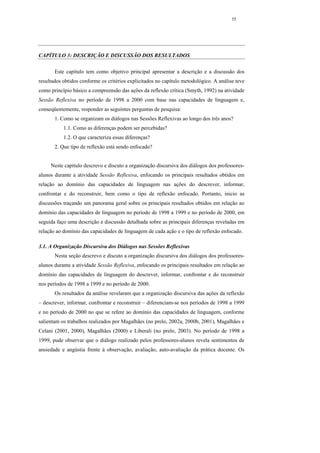 35




CAPÍTULO 3: DESCRIÇÃO E DISCUSSÃO DOS RESULTADOS

       Este capítulo tem como objetivo principal apresentar a descrição e a discussão dos
resultados obtidos conforme os critérios explicitados no capítulo metodológico. A análise teve
como princípio básico a compreensão das ações da reflexão crítica (Smyth, 1992) na atividade
Sessão Reflexiva no período de 1998 a 2000 com base nas capacidades de linguagem e,
conseqüentemente, responder as seguintes perguntas de pesquisa:
       1. Como se organizam os diálogos nas Sessões Reflexivas ao longo dos três anos?
           1.1. Como as diferenças podem ser percebidas?
           1.2. O que caracteriza essas diferenças?
       2. Que tipo de reflexão está sendo enfocado?


     Neste capítulo descrevo e discuto a organização discursiva dos diálogos dos professores-
alunos durante a atividade Sessão Reflexiva, enfocando os principais resultados obtidos em
relação ao domínio das capacidades de linguagem nas ações do descrever, informar,
confrontar e do reconstruir, bem como o tipo de reflexão enfocado. Portanto, inicio as
discussões traçando um panorama geral sobre os principais resultados obtidos em relação ao
domínio das capacidades de linguagem no período de 1998 a 1999 e no período de 2000, em
seguida faço uma descrição e discussão detalhada sobre as principais diferenças reveladas em
relação ao domínio das capacidades de linguagem de cada ação e o tipo de reflexão enfocado.

3.1. A Organização Discursiva dos Diálogos nas Sessões Reflexivas
       Nesta seção descrevo e discuto a organização discursiva dos diálogos dos professores-
alunos durante a atividade Sessão Reflexiva, enfocando os principais resultados em relação ao
domínio das capacidades de linguagem do descrever, informar, confrontar e do reconstruir
nos períodos de 1998 a 1999 e no período de 2000.
       Os resultados da análise revelaram que a organização discursiva das ações da reflexão
– descrever, informar, confrontar e reconstruir – diferenciam-se nos períodos de 1998 a 1999
e no período de 2000 no que se refere ao domínio das capacidades de linguagem, conforme
salientam os trabalhos realizados por Magalhães (no prelo, 2002a, 2000b, 2001), Magalhães e
Celani (2001, 2000), Magalhães (2000) e Liberali (no prelo, 2003). No período de 1998 a
1999, pude observar que o diálogo realizado pelos professores-alunos revela sentimentos de
ansiedade e angústia frente à observação, avaliação, auto-avaliação da prática docente. Os
 
