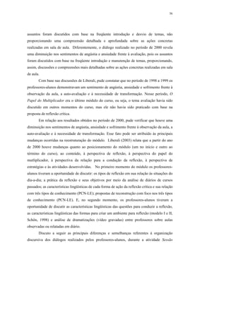 36




assuntos foram discutidos com base na freqüente introdução e desvio de temas, não
proporcionando uma compreensão detalhada e aprofundada sobre as ações concretas
realizadas em sala de aula. Diferentemente, o diálogo realizado no período de 2000 revela
uma diminuição nos sentimentos de angústia e ansiedade frente à avaliação, pois os assuntos
foram discutidos com base na freqüente introdução e manutenção de temas, proporcionando,
assim, discussões e compreensões mais detalhadas sobre as ações concretas realizadas em sala
de aula.
       Com base nas discussões de Liberali, pude constatar que no período de 1998 a 1999 os
professores-alunos demonstravam um sentimento de angústia, ansiedade e sofrimento frente à
observação da aula, a auto-avaliação e à necessidade de transformação. Nesse período, O
Papel do Multiplicador era o último módulo do curso, ou seja, o tema avaliação havia sido
discutido em outros momentos do curso, mas ele não havia sido praticado com base na
proposta de reflexão crítica.
       Em relação aos resultados obtidos no período de 2000, pude verificar que houve uma
diminuição nos sentimentos de angústia, ansiedade e sofrimento frente à observação da aula, a
auto-avaliação e à necessidade de transformação. Esse fato pode ser atribuído às principais
mudanças ocorridas na reestruturação do módulo. Liberali (2003) relata que a partir do ano
de 2000 houve mudanças quanto ao posicionamento do módulo (um no início e outro ao
término do curso), ao conteúdo, à perspectiva de reflexão, à perspectiva do papel do
mutliplicador, à perspectiva da relação para a condução da reflexão, à perspectiva de
estratégias e às atividades desenvolvidas. No primeiro momento do módulo os professores-
alunos tiveram a oportunidade de discutir: os tipos de reflexão em sua relação às situações do
dia-a-dia; a prática da reflexão e seus objetivos por meio da análise de diários de cursos
passados; as características lingüísticas de cada forma de ação da reflexão crítica e sua relação
com três tipos de conhecimento (PCN-LE); propostas de reconstrução com foco nos três tipos
de conhecimento (PCN-LE). E, no segundo momento, os professores-alunos tiveram a
oportunidade de discutir as características lingüísticas das questões para conduzir a reflexão,
as características lingüísticas das formas para criar um ambiente para reflexão (modelo I e II,
Schön, 1998) e análise de dramatizações (vídeo gravadas) entre professores sobre aulas
observadas ou relatadas em diário.
       Discuto a seguir as principais diferenças e semelhanças referentes à organização
discursiva dos diálogos realizados pelos professores-alunos, durante a atividade Sessão
 