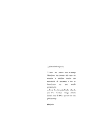Agradecimento especial,


À Profa. Dra. Maria Cecília Camargo
Magalhães, que durante dois anos me
orientou    e   partilhou    comigo   sua
experiência de educadora e que se
transformou      em         uma   grande
companheira.
À Profa. Dra. Fernanda Coelho Liberali,
que teve paciência comigo durante
minhas crises de ZPD e que tem sido uma
grande amiga.


Obrigada.
 