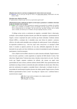 41




[Mantém tema: descreve com base em julgamento de valores (início meio morno)]
B6: Descreve: Ah, eu acho que tem que ter início, esse início meio morno. [enfatizando com uma
    caneta, rindo]

[Introduz tema: objetivos da aula]
A7: Quais foram os objetivos que você teve ao apresentar aquela aula?

[Manutenção do tema: explicação do objetivo (revisão tópicos gramaticais e oralidade) e descrição
do tipo de atividade (chat em dupla)]
B7: Explica: Uma revisão dos tópicos gramaticais, pegando em pouquinho da oralidade. Eu trabalho
      pouco com a oralidade, eu trabalho o pouco, eu trabalho com chat, porque é só com chat que
      eles se soltam mais por ser em dupla, por eles não terem que falar sozinhos, eles se sentem
      mais a vontade, até mesmo por ser ritmado, acho que empolga um pouco, envolve.


     O diálogo acima revela os sentimentos de angústia e ansiedade frente à observação,
avaliação e auto-avaliação da prática docente, pois Beth não responde os questionamento de
Ângela e resiste à exposição das ações concretas que foram realizadas. Conforme salienta
Liberali (2003), a avaliação não é entendida como uma forma de conduzir o processo
reflexivo, ela acaba sendo entendida como avaliações de caráter pessoal. Assim, utilizando-se
de expressões avaliativas (e.g.: “aula boa, legal, todos começaram a se empolgar”), Beth
(turno 1) ressalta os aspectos positivos de sua aula, atribuindo julgamentos de valor à
descrição de suas ações sem fazer referências ao contexto de produção da ação de linguagem
(participantes e local da interação).
     Com o objetivo de levar Beth a descrever as ações concretas realizadas, Ângela retoma o
tema descrição, questiona e contra argumenta as respostas de Beth durante 6 turnos. Sem
obter êxito, Ângela (turno 7) desiste desse tema e introduz o tema objetivos da aula. Esse fato
revela que Ângela, enquanto condutora da reflexão, não assume seu papel como
questionadora do senso comum, conforme salienta Liberali (2003). Seus questionamentos não
auxiliaram sua colega a tornar-se consciente das ações realizadas em sala de aula. Além disso,
parte dos sentimentos de angústia e ansiedade frente à observação e avaliação da aula e à
necessidade de transformação da prática docente são relados quando Ângela encerra a Sessão
Reflexiva questionando se havia “ferido” sua colega em “alguma coisa”, conforme ilustra o
excerto de texto a seguir:
                       A38: Ahm é é que te ferir em alguma coisa, alguma pergunta?
                       B38: Não magina [rindo].
                       A39: Obrigada, viu.[ rindo]
 