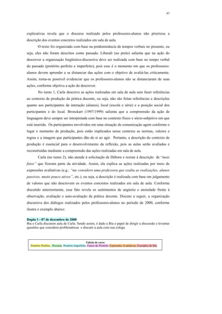 43




explicativas revela que o discurso realizado pelos professores-alunos não priorizou a
descrição dos eventos concretos realizados em sala de aula.
        O texto foi organizado com base na predominância de tempos verbais no presente, ou
seja, eles não foram descritos como passado. Liberali (no prelo) salienta que na ação do
descrever a organização lingüístico-discursiva deve ser realizada com base no tempo verbal
do passado (pretérito perfeito e imperfeito), pois esse é o momento em que os professores-
alunos devem aprender a se distanciar das ações com o objetivo de avaliá-las criticamente.
Assim, torna-se possível evidenciar que os professores-alunos não se distanciaram de suas
ações, conforme objetiva a ação do descrever.
        No turno 1, Carla descreve as ações realizadas em sala de aula sem fazer referências
ao contexto de produção da prática docente, ou seja, não são feitas referências e descrições
quanto aos participantes da interação (alunos), local (escola e série) e a posição social dos
participantes e do local. Bronckart (1997/1999) salienta que a compreensão da ação de
linguagem deve sempre ser interpretada com base no contexto físico e sócio-subjetivo em que
está inserida. Os participantes envolvidos em uma situação de comunicação agem conforme o
lugar e momento de produção, pois estão implicados nesse contexto as normas, valores e
regras e a imagem que participantes dão de si ao agir. Portanto, a descrição do contexto de
produção é essencial para o desenvolvimento da reflexão, pois as aulas serão avaliadas e
reconstruídas mediante a compreensão das ações realizadas em sala de aula.
        Carla (no turno 2), não atende à solicitação de Débora e resiste à descrição de “mais
fatos” que fizeram parte da atividade. Assim, ela explica as ações realizadas por meio de
expressões avaliativas (e.g.: “me considero uma professora que exalta as realizações, alunos
passivos, muito pouco ativos”, etc.), ou seja, a descrição é realizada com base em julgamento
de valores que não descrevem os eventos concretos realizados em sala de aula. Conforme
discutido anteriormente, esse fato revela os sentimentos de angústia e ansiedade frente à
observação, avaliação e auto-avaliação da prática docente. Discuto a seguir, a organização
discursiva dos diálogos realizados pelos professores-alunos no período de 2000, conforme
ilustra o exemplo abaixo:

Dupla 1 - 07 de dezembro de 2000
Bia e Carla discutem aula de Carla. Sendo assim, é dado a Bia o papel de dirigir a discussão e levantar
questões que considera problemáticas e discutir a aula com sua colega.



                                                     Tabela de cores
  Pretérito Perfeito , Presente, Pretérito Imperfeito, Futuro do Pretérito Expressões Avaliativas, Exemplos de fala.
 