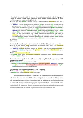 44




 [Introdução de tema: descrição do contexto de produção da situação de ação de linguagem (
 escola de periferia, grande, salas numerosas, alunos adultos, ensino médio (3o f), alunos
 trabalham e passam na escola,indisciplinados)]
B1: A sua aula, então descreva a sua aula. Qual foi a turma a quem você ministrou essa aula. Qual a
     escola?
C1: Descreve: A escola é uma escola de periferia, fica bem localizada, fica em uma área de
     passagem, numa avenida. Ë uma escola grande, tem 30 salas de aula, tem muitos alunos. As
     salas de aula são numerosas. O perfil dos alunos é bastante heterogêneo. Explica: Eu trabalho a
     maior parte do tempo no período noturno, tenho prática com adultos, alunos do ensino médio.
     Descreve: São alunos que trabalham e quando voltam do trabalho passam pela escola. Explica:
     Alguns vêm de casa mesmo, mas a maioria vem do trabalho. Muitos perdem aula, por causa
     disso. Essa aula , especificamente, o 3o. F, é uma turma bastante indisciplinada. Tem alunos…eu
     coloquei principalmente por causa disso, pra que a gente pudesse estar vendo com vocês e
     discutindo maneiras de tentar reconstruir. Há alunos com problemas danados, gostam muito de
     aparecer, atrapalham muito mesmo a aula. Outros têm uma carência muito grande.
B2: inaudível
C2:inaudível

[Introdução de tema: descrição do desenvolvimento da atividade (leitura de texto em dupla)]
B3 : Ah! de que maneira foram desenvolvidas as atividades com o texto? Eles trabalharam
     individualmente ou em duplas?
C3 : Descreve: Eles leram em duplas. Primeiro eu coloquei o nome do texto na lousa e perguntei o
     que esse texto podia sugerir para eles. Eu apresentei o texto, li pra eles. Eles colocaram algumas
     opiniões.
B4: Eles participaram, responderam?
C4: Explica: Alguns alunos participaram, responderam enquanto os outros ficaram conversando.
     Quando estão em duplas ….

[Retomada do tema: tipo de atividade (alunos em dupla), exemplificação de perguntas (qual visão
sobre a casa do futuro)]
B5: Eles já estavam em duplas no início da aula?
C5: Explica: Já, nós trabalhamos sempre em duplas. Eles conversam muito. Descreve: O começo da
    aula foi uma pergunta: Como eles, qual visão eles teriam de uma casa do futuro? Explica:
    Estava tentando ligar isso aos eletrodomésticos.

[Introdução de tema: visão dos alunos sobre o texto trabalhado]
B6: Como seria isso, qual foi a visão deles de uma casa do futuro?
C6: Explica: AH! alguns colocaram, fizeram colocações.

        Diferentemente do período de 1998 a 1999, as ações concretas realizadas em sala de
aula foram discutidas com mais detalhes. Esse fato pode ser evidenciado no diálogo acima,
pois sua organização discursiva se constitui por meio de: descrição das ações com referências
ao contexto de produção da ação de linguagem, freqüente introdução e manutenção de temas,
predominância de seqüências descritivas de ações e explicativas, utilização de expressões
avaliativas na descrição do contexto de produção, utilização de exemplo de fala.
 