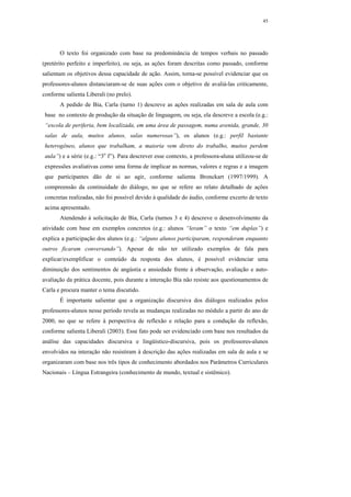 45




       O texto foi organizado com base na predominância de tempos verbais no passado
(pretérito perfeito e imperfeito), ou seja, as ações foram descritas como passado, conforme
salientam os objetivos dessa capacidade de ação. Assim, torna-se possível evidenciar que os
professores-alunos distanciaram-se de suas ações com o objetivo de avaliá-las criticamente,
conforme salienta Liberali (no prelo).
       A pedido de Bia, Carla (turno 1) descreve as ações realizadas em sala de aula com
 base no contexto de produção da situação de linguagem, ou seja, ela descreve a escola (e.g.:
 “escola de periferia, bem localizada, em uma área de passagem, numa avenida, grande, 30
 salas de aula, muitos alunos, salas numerosas”), os alunos (e.g.: perfil bastante
 heterogêneo, alunos que trabalham, a maioria vem direto do trabalho, muitos perdem
 aula”) e a série (e.g.: “3o f”). Para descrever esse contexto, a professora-aluna utilizou-se de
 expressões avaliativas como uma forma de implicar as normas, valores e regras e a imagem
 que participantes dão de si ao agir, conforme salienta Bronckart (1997/1999). A
 compreensão da continuidade do diálogo, no que se refere ao relato detalhado de ações
 concretas realizadas, não foi possível devido à qualidade do áudio, conforme excerto de texto
 acima apresentado.
       Atendendo à solicitação de Bia, Carla (turnos 3 e 4) descreve o desenvolvimento da
atividade com base em exemplos concretos (e.g.: alunos “leram” o texto “em duplas”) e
explica a participação dos alunos (e.g.: “alguns alunos participaram, responderam enquanto
outros ficaram conversando”). Apesar de não ter utilizado exemplos de fala para
explicar/exemplificar o conteúdo da resposta dos alunos, é possível evidenciar uma
diminuição dos sentimentos de angústia e ansiedade frente à observação, avaliação e auto-
avaliação da prática docente, pois durante a interação Bia não resiste aos questionamentos de
Carla e procura manter o tema discutido.
       É importante salientar que a organização discursiva dos diálogos realizados pelos
professores-alunos nesse período revela as mudanças realizadas no módulo a partir do ano de
2000, no que se refere à perspectiva de reflexão e relação para a condução da reflexão,
conforme salienta Liberali (2003). Esse fato pode ser evidenciado com base nos resultados da
análise das capacidades discursiva e lingüístico-discursiva, pois os professores-alunos
envolvidos na interação não resistiram à descrição das ações realizadas em sala de aula e se
organizaram com base nos três tipos de conhecimento abordados nos Parâmetros Curriculares
Nacionais – Língua Estrangeira (conhecimento de mundo, textual e sistêmico).
 