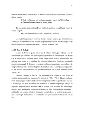 47




avaliada não havia sido preparada para ser vídeo gravada, conforme demonstra o excerto de
diálogo a seguir:
                C: Então você disse que não escolheu essa aula pra gravar. Você foi escolhida.
                B: É na verdade eu não sabia o dia que ela poderia…


        Em conseqüência disso não pôde ser finalizada, conforme exemplifica o excerto de
diálogo a seguir:
                B17: Seria se eu pudesse fazer todo o processo até a finalização.


        Assim, Carla organiza seu discurso e descreve algumas das ações que foram realizadas
e outras que poderiam ter sido com base em seu planejamento de aula. Discuto a seguir o tipo
de reflexão enfocado nos períodos de 1998 a 1999 e no período de 2000.


3.1.1.3. Tipos de Reflexão
        A ação do descrever aponta para o tipo de reflexão prática, pois enfatiza o tipo de
conhecimento que contribui para a resolução dos problemas na ação rotineira. Van Manen
(1977) salienta que o educador prático foca o conhecimento da prática educacional para
justificar suas ações e a qualidade dos objetivos alcançados. Conforme mencionado
anteriormente, na ação do descrever os professores-alunos se organizaram com o objetivo de
compreender os eventos concretos da prática docente bem como os princípios que agem sobre
ela por meio da descrição textual23 das ações realizadas em sala de aula, conforme salienta
Smyth (1992).
        Todavia, o período de 1998 a 1999 diferenciou-se do período de 2000 devido ao
domínio das capacidades de linguagem. No período de 1998 a 1999, os diálogos realizados
foram marcados pela tendência de discorrer sobre a prática com base na justificação das ações
e na descrição das ações realizadas sem referências ao contexto de produção da ação de
linguagem. Enquanto que no período de 2000 os diálogos foram marcados pela tendência por
discorrer sobre a prática de forma mais detalhada. Os fatos foram descritos, explicados e
justificados com base nos objetivos alcançados, com referências ao contexto de produção e
com a diminuição da resistência na visualização das ações concretas realizadas em sala de
aula.
 