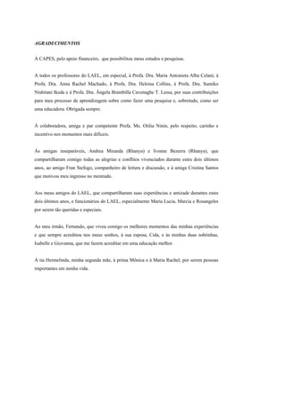 AGRADECIMENTOS


À CAPES, pelo apoio financeiro, que possibilitou meus estudos e pesquisas.


A todos os professores do LAEL, em especial, à Profa. Dra. Maria Antonieta Alba Celani, à
Profa. Dra. Anna Rachel Machado, à Profa. Dra. Heloisa Collins, à Profa. Dra. Sumiko
Nishitani Ikeda e à Profa. Dra. Ângela Brambilla Cavenaghe T. Lessa, por suas contribuições
para meu processo de aprendizagem sobre como fazer uma pesquisa e, sobretudo, como ser
uma educadora. Obrigada sempre.


À colaboradora, amiga e par competente Profa. Ms. Otilia Ninin, pelo respeito, carinho e
incentivo nos momentos mais difíceis.


Às amigas inseparáveis, Andrea Miranda (Rhanya) e Ivonne Bezerra (Rhanya), que
compartilharam comigo todas as alegrias e conflitos vivenciados durante estes dois últimos
anos, ao amigo Fran Stefogo, companheiro de leitura e discussão, e à amiga Cristina Santos
que motivou meu ingresso no mestrado.


Aos meus amigos do LAEL, que compartilharam suas experiências e amizade durantes estes
dois últimos anos, e funcionários do LAEL, especialmente Maria Lucia, Marcia e Rosangeles
por serem tão queridas e especiais.


Ao meu irmão, Fernando, que viveu comigo os melhores momentos das minhas experiências
e que sempre acreditou nos meus sonhos, à sua esposa, Cida, e às minhas duas sobrinhas,
Isabelle e Giovanna, que me fazem acreditar em uma educação melhor.


À tia Hermelinda, minha segunda mãe, à prima Mônica e à Maria Rachel, por serem pessoas
importantes em minha vida.
 