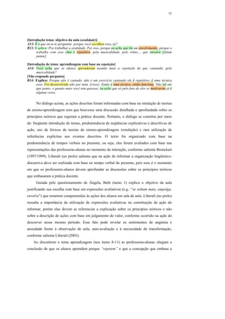 52




[Introdução tema: objetivo da aula (oralidade)]
A13: É o que eu ia te perguntar, porque você escolheu essa, né?
B13: Explica: Pra trabalhar a oralidade. Por isso, porque eu acho que há um envolvimento, porque o
      trabalho com esse chat é repetitivo, pela musicalidade, pelo ritmo..., que envolve [falam
      juntas].

[Introdução de tema: aprendizagem com base na repetição]
A14: Você acha que os alunos aprenderam usando mais a repetição do que cantando, pela
      musicalidade?
[Não responde pergunta]
B14: Explica: Porque não é cantado, não é um exercício cantando ele é repetitivo, é uma técnica
      essa. Foi desenvolvida não por mim. [risos]. Então é uma técnica, então funciona. Não sei até
      que ponto, o quanto mais você tem queeeee, eu acho que só pelo fato de eles se motivarem já é
      alguma coisa.


      No diálogo acima, as ações descritas foram informadas com base na rotulação de teorias
de ensino-aprendizagem sem que houvesse uma discussão detalhada e aprofundada sobre os
princípios teóricos que regeram a prática docente. Portanto, o diálogo se constitui por meio
de: freqüente introdução de temas, predominância de seqüências explicativas e descritivas de
ação, uso de léxicos de teorias de ensino-aprendizagem (rotulação) e rara utilização de
referências explícitas aos eventos descritos. O texto foi organizado com base na
predominância de tempos verbais no presente, ou seja, eles foram avaliados com base nas
representações das professoras-alunas no momento da interação, conforme salienta Bronckart
(1997/1999). Liberali (no prelo) salienta que na ação do informar a organização lingüístico-
discursiva deve ser realizada com base no tempo verbal do presente, pois esse é o momento
em que os professores-alunos devem aprofundar as discussões sobre os princípios teóricos
que embasaram a prática docente.
      Guiada pelo questionamento de Ângela, Beth (turno 1) explica o objetivo da aula
justificando sua escolha com base em expressões avaliativas (e.g.: “se soltam mais, empolga,
envolve”) que remetem compreensões às ações dos alunos em sala de aula. Liberali (no prelo)
ressalta a importância da utilização de expressões avaliativas na constituição da ação do
informar, porém elas devem se referenciar a explicação sobre os princípios teóricos e não
sobre a descrição de ações com base em julgamento de valor, conforme ocorrido na ação do
descrever nesse mesmo período. Esse fato pode revelar os sentimentos de angústia e
ansiedade frente à observação de aula, auto-avaliação e à necessidade de transformação,
conforme salienta Liberali (2003).
    Ao discutirem o tema aprendizagem (nos turno 8-11) as professoras-alunas chegam a
conclusão de que os alunos aprendem porque “repetem” e que a concepção que embasa a
 