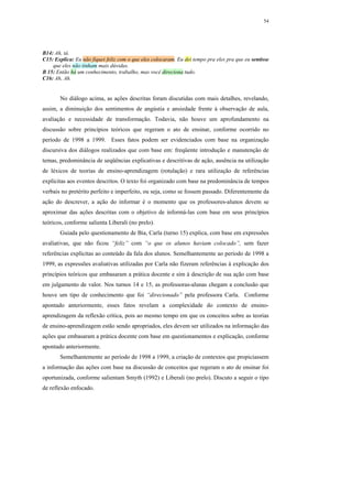 54




B14: Ah, tá.
C15: Explica: Eu não fiquei feliz com o que eles colocaram. Eu dei tempo pra eles pra que eu sentisse
    que eles não tinham mais dúvidas.
B 15: Então há um conhecimento, trabalho, mas você direciona tudo.
C16: Ah, Ah.


       No diálogo acima, as ações descritas foram discutidas com mais detalhes, revelando,
assim, a diminuição dos sentimentos de angústia e ansiedade frente à observação de aula,
avaliação e necessidade de transformação. Todavia, não houve um aprofundamento na
discussão sobre princípios teóricos que regeram o ato de ensinar, conforme ocorrido no
período de 1998 a 1999. Esses fatos podem ser evidenciados com base na organização
discursiva dos diálogos realizados que com base em: freqüente introdução e manutenção de
temas, predominância de seqüências explicativas e descritivas de ação, ausência na utilização
de léxicos de teorias de ensino-aprendizagem (rotulação) e rara utilização de referências
explícitas aos eventos descritos. O texto foi organizado com base na predominância de tempos
verbais no pretérito perfeito e imperfeito, ou seja, como se fossem passado. Diferentemente da
ação do descrever, a ação do informar é o momento que os professores-alunos devem se
aproximar das ações descritas com o objetivo de informá-las com base em seus princípios
teóricos, conforme salienta Liberali (no prelo).
       Guiada pelo questionamento de Bia, Carla (turno 15) explica, com base em expressões
avaliativas, que não ficou “feliz” com “o que os alunos haviam colocado”, sem fazer
referências explícitas ao conteúdo da fala dos alunos. Semelhantemente ao período de 1998 a
1999, as expressões avaliativas utilizadas por Carla não fizeram referências à explicação dos
princípios teóricos que embasaram a prática docente e sim à descrição de sua ação com base
em julgamento de valor. Nos turnos 14 e 15, as professoras-alunas chegam a conclusão que
houve um tipo de conhecimento que foi “direcionado” pela professora Carla. Conforme
apontado anteriormente, esses fatos revelam a complexidade do contexto de ensino-
aprendizagem da reflexão crítica, pois ao mesmo tempo em que os conceitos sobre as teorias
de ensino-aprendizagem estão sendo apropriados, eles devem ser utilizados na informação das
ações que embasaram a prática docente com base em questionamentos e explicação, conforme
apontado anteriormente.
       Semelhantemente ao período de 1998 a 1999, a criação de contextos que propiciassem
a informação das ações com base na discussão de conceitos que regeram o ato de ensinar foi
oportunizada, conforme salientam Smyth (1992) e Liberali (no prelo). Discuto a seguir o tipo
de reflexão enfocado.
 