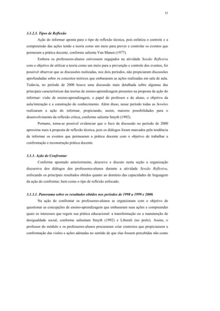 55




3.1.2.3. Tipos de Reflexão
       Ação do informar aponta para o tipo de reflexão técnica, pois enfatiza o controle e a
compreensão das ações tendo a teoria como um meio para prever e controlar os eventos que
permeiam a prática docente, conforme salienta Van Manen (1977).
       Embora os professores-alunos estivessem engajados na atividade Sessão Reflexiva
com o objetivo de utilizar a teoria como um meio para a prevenção e controle dos eventos, foi
possível observar que as discussões realizadas, nos dois períodos, não propiciaram discussões
aprofundadas sobre os conceitos teóricos que embasaram as ações realizadas em sala de aula.
Todavia, no período de 2000 houve uma discussão mais detalhada sobre algumas das
principais características das teorias de ensino-aprendizagem presentes na proposta da ação do
informar: visão de ensino-aprendizagem, o papel do professor e do aluno, o objetivo da
aula/interação e a construção do conhecimento. Além disso, nesse período todas as Sessões
realizaram a ação do informar, propiciando, assim, maiores possibilidades para o
desenvolvimento da reflexão crítica, conforme salienta Smyth (1992).
       Portanto, torna-se possível evidenciar que o foco da discussão no período de 2000
aproxima mais à proposta de reflexão técnica, pois os diálogos foram marcados pela tendência
de informar os eventos que permearam a prática docente com o objetivo de trabalhar a
confrontação e reconstrução prática docente.


3.1.3. Ação do Confrontar
       Conforme apontado anteriormente, descrevo e discuto nesta seção a organização
discursiva dos diálogos dos professores-alunos durante a atividade Sessão Reflexiva,
enfocando os principais resultados obtidos quanto ao domínio das capacidades de linguagem
da ação do confrontar, bem como o tipo de reflexão enfocado.


3.1.3.1. Panorama sobre os resultados obtidos nos períodos de 1998 a 1999 e 2000.
       Na ação do confrontar os professores-alunos se organizaram com o objetivo de
questionar as concepções de ensino-aprendizagem que embasaram suas ações e compreender
quais os interesses que regem sua prática educacional: a transformação ou a manutenção de
desigualdade social, conforme salientam Smyth (1992) e Liberali (no prelo). Assim, o
professor do módulo e os professores-alunos procuraram criar contextos que propiciassem a
confrontação das visões e ações adotadas no sentido de que elas fossem percebidas não como
 