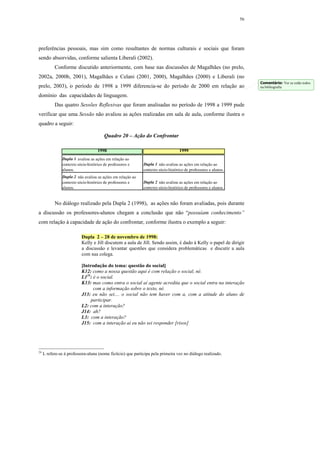 56




preferências pessoais, mas sim como resultantes de normas culturais e sociais que foram
sendo absorvidas, conforme salienta Liberali (2002).
           Conforme discutido anteriormente, com base nas discussões de Magalhães (no prelo,
2002a, 2000b, 2001), Magalhães e Celani (2001, 2000), Magalhães (2000) e Liberali (no
                                                                                                                      Comentário: Ver se estão todos
prelo, 2003), o período de 1998 a 1999 diferencia-se do período de 2000 em relação ao                                 na bibliografia

domínio das capacidades de linguagem.
           Das quatro Sessões Reflexivas que foram analisadas no período de 1998 a 1999 pude
verificar que uma Sessão não avaliou as ações realizadas em sala de aula, conforme ilustra o
quadro a seguir:

                                        Quadro 20 – Ação do Confrontar

                                    1998                                          1999
               Dupla 1 avaliou as ações em relação ao
               contexto sócio-histórico de professores e     Dupla 1 não avaliou as ações em relação ao
               alunos.                                       contexto sócio-histórico de professores e alunos.
               Dupla 2 não avaliou as ações em relação ao
               contexto sócio-histórico de professores e     Dupla 2 não avaliou as ações em relação ao
               alunos.                                       contexto sócio-histórico de professores e alunos.


           No diálogo realizado pela Dupla 2 (1998), as ações não foram avaliadas, pois durante
a discussão os professores-alunos chegam a conclusão que não “possuíam conhecimento”
com relação à capacidade de ação do confrontar, conforme ilustra o exemplo a seguir:

                          Dupla 2 – 28 de novembro de 1998:
                          Kelly e Jill discutem a aula de Jill. Sendo assim, é dado à Kelly o papel de dirigir
                          a discussão e levantar questões que considera problemáticas e discutir a aula
                          com sua colega.

                          [Introdução do tema: questão do social]
                          K12: como a nossa questão aqui é com relação o social, né.
                          L124: é o social.
                          K13: mas como entra o social aí agente acredita que o social entra na interação
                                com a informação sobre o texto, né.
                          J13: eu não sei.... o social não tem haver com a, com a atitude do aluno de
                               participar.
                          L2: com a interação?
                          J14: ah?
                          L3: com a interação?
                          J15: com a interação aí eu não sei responder [risos]




24
     L refere-se à professora-aluna (nome fictício) que participa pela primeira vez no diálogo realizado.
 