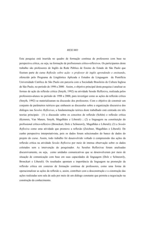 RESUMO


Esta pesquisa está inserida no quadro de formação contínua de professores com base na
perspectiva crítica, ou seja, na formação de profissionais crítico-reflexivos. Os participantes deste
trabalho são professores de Inglês da Rede Pública de Ensino do Estado de São Paulo que
fizeram parte do curso Reflexão sobre ação: o professor de inglês aprendendo e ensinando,
oferecido pelo Programa de Lingüística Aplicada e Estudos de Linguagem                 da Pontifícia
Universidade Católica de São Paulo em parceria com a Sociedade Brasileira de Cultura Inglesa
de São Paulo, no período de 1998 a 2000. Assim, o objetivo principal desta pesquisa é analisar as
formas de ação da reflexão crítica (Smyth, 1992) na atividade Sessão Reflexiva, realizada pelos
professores-alunos no período de 1998 a 2000, para investigar como as ações da reflexão crítica
(Smyth, 1992) se materializaram na discussão dos professores. Com o objetivo de construir um
conjunto de parâmetros teóricos que embasem as discussões sobre a organização discursiva dos
diálogos nas Sessões Reflexivas, a fundamentação teórica deste trabalhado está centrada em três
teorias principais: (1) a discussão sobre os conceitos de reflexão (Schön) e reflexão crítica
(Kemmis, Van Manen, Smyth, Magalhães e Liberali) ; (2) a linguagem na constituição do
profissional crítico-reflexivo (Bronckart, Dolz e Schneuwly, Magalhães e Liberali); (3) a Sessão
Reflexiva como uma atividade que promove a reflexão (Zeichner, Magalhães e Liberali). De
cunho perspectiva interpretativista, pois os dados foram selecionados do banco de dados do
projeto do curso. Assim, todo trabalho foi desenvolvido voltado à compreensão das ações da
reflexão crítica na atividade Sessão Reflexiva por meio de intensa observação sobre os dados
coletados sem a intervenção do pesquisador. As Sessões Reflexivas foram analisadas
discursivamente, ou seja, como unidades comunicativas que se desenvolveram por meio de
situação de comunicação com base em suas capacidades de linguagem (Dolz e Schneuwly,
Bronckart e Liberali). Os resultados apontam a importância da linguagem na promoção da
reflexão crítica em contexto de formação contínua de professores, como uma forma de
operacionalizar as ações da reflexão e, assim, contribuir com a desconstrução e a construção das
ações realizadas sem sala de aula por meio de um diálogo constante que permita a negociação na
construção do conhecimento.
 