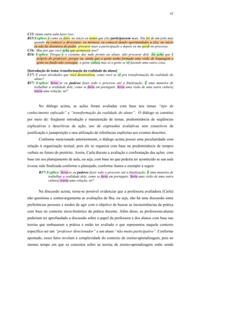 62




C15: numa outra aula fazer isso..
B15:Explica: é como eu falei, no início eu tentei que eles participassem mais. Ela foi de um jeito mas
    quando eu comecei a direcionar, eu misturei, eu comecei dando oportunidades a eles, no início
    eu não fui detentora do poder, procurei mais a participação e depois eu me perdi no processo.
C16: Mas por que você acha que aconteceu isso?
B16: Explica: Porque é o costume dar tudo pronto ao aluno, não procurar dele. Eu acho que é
      próprio do professor, porque eu, ainda que a gente tenha formada uma visão de linguagem a
      gente no fundo não consegue, a gente coloca mas aí a gente se vê fazendo uma outra coisa

[Introdução de tema: transformação da realidade do aluno]
C17: E essas atividades que você desenvolveu, como você as vê pra transformação da realidade do
     aluno?
B17: Explica: Seria se eu pudesse fazer todo o processo até a finalização. É uma maneira de
     trabalhar a oralidade dele, como se faria em português. Seria uma visão de uma outra cultura,
     traria uma relação, né?



       No diálogo acima, as ações foram avaliadas com base nos temas “tipo de
conhecimento enfocado” e “transformação da realidade do aluno”. O diálogo se constitui
por meio de: freqüente introdução e manutenção de temas, predominância de seqüências
explicativas e descritivas de ação, uso de expressões avaliativas sem conectivos de
justificação e justaposição e rara utilização de referências explícitas aos eventos descritos.
       Conforme mencionado anteriormente, o diálogo acima possui uma peculiaridade com
relação à organização textual, pois ele se organiza com base na predominância de tempos
verbais no futuro do pretérito. Assim, Carla discute a avaliação e confrontação das ações com
base em seu planejamento de aula, ou seja, com base no que poderia ter acontecido se sua aula
tivesse sido finalizada conforme o planejado, conforme ilustra o exemplo a seguir:
       B17: Explica: Seria se eu pudesse fazer todo o processo até a finalização. É uma maneira de
             trabalhar a oralidade dele, como se faria em português. Seria uma visão de uma outra
             cultura, traria uma relação, né?


       Na discussão acima, torna-se possível evidenciar que a professora avaliadora (Carla)
não questiona e contra-argumenta as avaliações de Bia, ou seja, não há uma discussão entre
preferências pessoais e modos de agir com o objetivo de buscar as inconsistências da prática
com base no contexto sócio-histórico da prática docente. Além disso, as professoras-alunas
poderiam ter aprofundado a discussão sobre o papel da professora e dos alunos com base nas
teorias que embasaram a prática e então ter avaliado o que representou naquele contexto
específico ser um “professor direcionador” e um aluno “não muito participativo”. Conforme
apontado, esses fatos revelam a complexidade do contexto de ensino-aprendizagem, pois ao
mesmo tempo em que os conceitos sobre as teorias de ensino-aprendizagem estão sendo
 