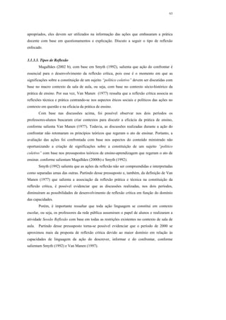 63




apropriados, eles devem ser utilizados na informação das ações que embasaram a prática
docente com base em questionamentos e explicação. Discuto a seguir o tipo de reflexão
enfocado.


3.1.3.3. Tipos de Reflexão
        Magalhães (2002 b), com base em Smyth (1992), salienta que ação do confrontar é
essencial para o desenvolvimento da reflexão crítica, pois esse é o momento em que as
significações sobre a constituição de um sujeito “político coletivo” devem ser discutidas com
base no macro contexto da sala de aula, ou seja, com base no contexto sócio-histórico da
prática de ensino. Por sua vez, Van Manen (1977) ressalta que a reflexão crítica associa as
reflexões técnica e prática centrando-se nos aspectos éticos sociais e políticos das ações no
contexto em questão e na eficácia da prática de ensino.
        Com base nas discussões acima, foi possível observar nos dois períodos os
professores-alunos buscaram criar contextos para discutir a eficácia da prática de ensino,
conforme salienta Van Manen (1977). Todavia, as discussões realizadas durante a ação do
confrontar não retomaram os princípios teóricos que regeram o ato de ensinar. Portanto, a
avaliação das ações foi confrontada com base nos aspectos do conteúdo ministrado não
oportunizando a criação de significações sobre a constituição de um sujeito “político
coletivo” com base nos pressupostos teóricos de ensino-aprendizagem que regeram o ato de
ensinar, conforme salientam Magalhães (2000b) e Smyth (1992).
        Smyth (1992) salienta que as ações da reflexão não ser compreendidas e interpretadas
como separadas umas das outras. Partindo desse pressuposto e, também, da definição de Van
Manen (1977) que salienta a associação da reflexão prática e técnica na constituição da
reflexão crítica, é possível evidenciar que as discussões realizadas, nos dois períodos,
diminuíram as possibilidades de desenvolvimento de reflexão crítica em função do domínio
das capacidades.
        Porém, é importante ressaltar que toda ação linguagem se constitui em contexto
escolar, ou seja, os professores da rede pública assumiram o papel de alunos e realizaram a
atividade Sessão Reflexão com base em todas as restrições existentes no contexto de sala de
aula.   Partindo desse pressuposto torna-se possível evidenciar que o período de 2000 se
aproximou mais da proposta de reflexão critica devido ao maior domínio em relação às
capacidades de linguagem da ação do descrever, informar e do confrontar, conforme
salientam Smyth (1992) e Van Manen (1997).
 