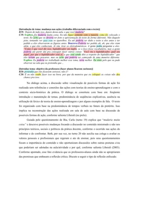 69




[Introdução de tema: mudança nas ações (trabalho diferenciado com o texto)]
B19: Depois de tudo isso, depois dessa aula, o que você mudaria?
C19: Explica: Eu mudaria muita coisa. Eu não fiquei contente com a maneira como foi colocado o
     texto. Eu acho que eu deveria ter feito a apresentação do texto de forma diferente. Não daquele
     jeito, tentando ver quais eram os aparelhos. Eu até poderia ter dado o texto a eles antes e ter
     pedido a eles observarem as figuras antes. Descreve:Poderia ter pedido ah, ah, que eles viam
     além, o que eles conheciam. Aí sim, tirar os eletrodomésticos. A gente podia perguntar a eles:
     “Como é que você diz isso, liqüidificador em inglês, se o foco fosse vocabulário, mas a gente
     poderia até partir daí pra conseguir fazer outras coisas ”Você viu o liqüidificador, qual seu
     papel, por que o liqüidificador está aí, o que está sendo dito a respeito do liqüidificador” que
     eles teriam que procurar, mas eu acho que poderia ter começado de uma maneira diferente.
     Explica: Eu poderia ter trabalhado melhor esse tema, seria melhor. Eu sinto pelo que eu pude
     observar na sala que eu pretendia que…

[Introduz tema: objetivo da professora (fazer alunos ficarem curiosos)]
B20: pretendia que eles ficassem curiosos, não é?
C20: É eu não soube fazer isso na hora, por que da maneira que eu coloquei as coisas não deu
     chance pra isso.

       No diálogo acima, a discussão sobre visualização de possíveis formas de ação foi
realizada sem referências e conexões das ações com teorias de ensino-aprendizagem e com o
contexto sócio-histórico da prática. O diálogo se constituiu com base em: freqüente
introdução e manutenção de temas, predominância de seqüências explicativas, ausência na
utilização de léxico de teoria de ensino-aprendizagem e por alguns exemplos de fala. O texto
foi organizado com base na predominância de tempos verbais no futuro do pretérito. Isso
implica na reconstrução das ações realizada em sala de aula com base na discussão de
possíveis formas de ação, conforme salienta Liberali (no prelo).
       Guiada pelo questionamento de Bia, Carla (turno 19) explica que “mudaria muita
coisa” e descreve possíveis mudanças focando a discussão no conteúdo ministrado e não nos
princípios teóricos, sociais e políticos da prática docente, conforme o ocorrido nas ações do
informar e do confrontar. Beth, por sua vez, no turno 20 não auxilia sua colega a avaliar os
valores pessoais e profissionais que regeram o ato de ensinar, pois seus questionamentos
focam a importância do conteúdo e não oportunizam discussões sobre outras posturas e/ou
que poderiam ser adotadas na aula/atividade e por quê, conforme salienta Liberali (2003).
Conforme apontado, esse fato evidencia que os professores-alunos ainda não se apropriaram
das premissas que embasam a reflexão crítica. Discuto a seguir o tipo de reflexão enfocado.
 