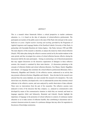 ABSTRACT


This is a research whose framework follows a critical perspective to teacher continuous
education, i.e., it is based on the idea of education of critical-reflective professionals. The
participants are teachers of the public sector in the state of São Paulo who took part in the course:
Reflection on action: English teachers learning and teaching, provided by the Programme of
Applied Linguistics and Language Studies of the Pontifical Catholic University of São Paulo, in
partnership with Sociedade Brasileira de Cultura Inglesa - São Paulo, between 1998 and 2000.
The main objective of this research is, therefore, to analyze the means by which critical reflection
(Smyth, 1992) takes place during the reflective sessions carried out by the teacher-students in the
same period, and thus investigate how actions of critical reflection become effective during the
discussions held by the same participants. Aiming at constructing a set of theoretical parameters
that may support discussions on the discursive organization of dialogues in those reflective
sessions, this research is sustained by three main theories: (1) discussions pertaining to the
concepts of reflection (Schön) and critical reflection (Kemmis, Van Manen, Smyth, Magalhães
and Liberali; (2) language that constitutes the critical-reflective professional (Bronckart, Dolz e
Schneuwly, Magalhães and Liberali); (3) the reflective session, understood as an activity that
may promote reflection (Zeichner, Magalhães and Liberali). Since the data for the research were
selected from the course databank, one must consider this research to be interpretive. The work
shown here was, therefore, developed with a view to understand the actions that constitute critical
reflection in the reflective session, and were analyzed by careful observation of data collected.
There were no interventions from the part of the researcher. The reflective sessions were
analyzed in terms of the discourse that they compose, i.e., analyzed as communicative units
developed by means of the communicative situation in which they are inserted, and based on
language capacities (Dolz and Schneuwly, Bronckart and Liberali). Results highlight the
importance of language in the promotion of critical reflection in contexts of continuous teacher
education so as to make actions of reflection feasible, thus contributing to deconstruct and re-
construct classroom actions by means of a continuous dialogue that may allow for negotiation in
the process of knowledge construction.
 