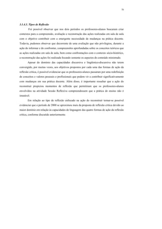70




3.1.4.3. Tipos de Reflexão
        Foi possível observar que nos dois períodos os professores-alunos buscaram criar
contextos para a compreensão, avaliação e reconstrução das ações realizadas em sala de aula
com o objetivo contribuir com a emergente necessidade de mudanças na prática docente.
Todavia, pudemos observar que decorrente de uma avaliação que não privilegiou, durante a
ação do informar e do confrontar, compreensões aprofundadas sobre os conceitos teóricos que
as ações realizadas em sala de aula, bem como confrontações com o contexto sócio-histórico,
a reconstrução das ações foi realizada focando somente os aspectos do conteúdo ministrado.
       Apesar do domínio das capacidades discursiva e lingüístico-discursiva não terem
convergido, por muitas vezes, aos objetivos propostos por cada uma das formas de ação da
reflexão crítica, é possível evidenciar que os professores-alunos passaram por uma redefinição
de conceitos e valores pessoais e profissionais que podem vir a contribuir significativamente
com mudanças em sua prática docente. Além disso, é importante ressaltar que a ação do
reconstruir propiciou momentos de reflexão que permitiram que os professores-alunos
envolvidos na atividade Sessão Reflexiva compreendessem que a prática de ensino não é
imutável.
       Em relação ao tipo de reflexão enfocado na ação do reconstruir tornar-se possível
evidenciar que o período de 2000 se aproximou mais da proposta de reflexão critica devido ao
maior domínio em relação às capacidades de linguagem das quatro formas de ação da reflexão
crítica, conforme discutido anteriormente.
 