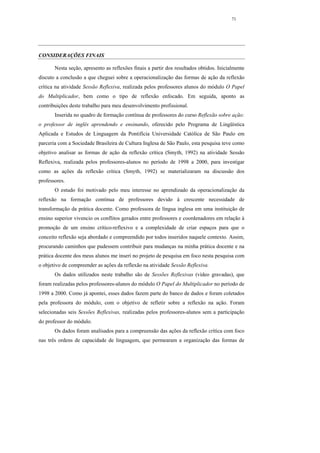71




CONSIDERAÇÕES FINAIS

       Nesta seção, apresento as reflexões finais a partir dos resultados obtidos. Inicialmente
discuto a conclusão a que cheguei sobre a operacionalização das formas de ação da reflexão
crítica na atividade Sessão Reflexiva, realizada pelos professores alunos do módulo O Papel
do Multiplicador, bem como o tipo de reflexão enfocado. Em seguida, aponto as
contribuições deste trabalho para meu desenvolvimento profissional.
       Inserida no quadro de formação contínua de professores do curso Reflexão sobre ação:
o professor de inglês aprendendo e ensinando, oferecido pelo Programa de Lingüística
Aplicada e Estudos de Linguagem da Pontifícia Universidade Católica de São Paulo em
parceria com a Sociedade Brasileira de Cultura Inglesa de São Paulo, esta pesquisa teve como
objetivo analisar as formas de ação da reflexão crítica (Smyth, 1992) na atividade Sessão
Reflexiva, realizada pelos professores-alunos no período de 1998 a 2000, para investigar
como as ações da reflexão crítica (Smyth, 1992) se materializaram na discussão dos
professores.
       O estudo foi motivado pelo meu interesse no aprendizado da operacionalização da
reflexão na formação contínua de professores devido à crescente necessidade de
transformação da prática docente. Como professora de língua inglesa em uma instituição de
ensino superior vivencio os conflitos gerados entre professores e coordenadores em relação à
promoção de um ensino crítico-reflexivo e a complexidade de criar espaços para que o
conceito reflexão seja abordado e compreendido por todos inseridos naquele contexto. Assim,
procurando caminhos que pudessem contribuir para mudanças na minha prática docente e na
prática docente dos meus alunos me inseri no projeto de pesquisa em foco nesta pesquisa com
o objetivo de compreender as ações da reflexão na atividade Sessão Reflexiva.
       Os dados utilizados neste trabalho são de Sessões Reflexivas (vídeo gravadas), que
foram realizadas pelos professores-alunos do módulo O Papel do Multiplicador no período de
1998 a 2000. Como já apontei, esses dados fazem parte do banco de dados e foram coletados
pela professora do módulo, com o objetivo de refletir sobre a reflexão na ação. Foram
selecionadas seis Sessões Reflexivas, realizadas pelos professores-alunos sem a participação
do professor do módulo.
       Os dados foram analisados para a compreensão das ações da reflexão crítica com foco
nas três ordens de capacidade de linguagem, que permearam a organização das formas de
 
