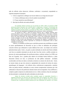 72




ação da reflexão crítica (descrever, informar, confrontar e reconstruir), respondendo as
seguintes perguntas de pesquisa:
   1. Como se organizam os diálogos nas Sessões Reflexivas ao longo dos três anos?
       1.1. Como as diferenças entre as Sessões podem ser percebidas?
       1.2. O que caracteriza essas diferenças?
   2. Que tipo de reflexão está sendo enfocado?

            Os resultados obtidos revelaram que nos períodos de 1998 a 1999 e no período de 2000
    professores-alunos buscaram criar contextos para a compreensão, avaliação e reconstrução das
    ações realizadas em sala de aula com o objetivo contribuir com a emergente necessidade de
    mudanças na prática docente. Porém, os períodos de 1998 a 1999 e o de 2000 diferiram no que se
    refere ao domínio das capacidades de linguagem pelos professores- alunos participantes.
            No período de 1998 a 1999 foi possível observar que o diálogo realizado pelos
    professores-alunos revelou sentimentos de ansiedade e angústia frente à observação, avaliação,
    auto-avaliação da prática docente devido à freqüente introdução de temas novos bem como de
    desvio dos temas discutidos, não propiciando, muitas vezes, uma compreensão detalhada dos
    eventos realizados em sala de aula. Diferentemente, o diálogo realizado pelos professores, no
    período de 2000, revelou uma diminuição nos sentimentos de angústia e ansiedade frente a
    avaliação revelado pela constante negociação na construção de compreensões sobre as ações
    realizadas em sala de aula.
       Todavia, os resultados revelaram que os períodos possuem uma semelhança ao quanto
ao pouco aprofundamento de discussões no que se refere às definições dos principais
conceitos teóricos que embasaram as ações didáticas bem como sua relação com contexto
particular dessas ações. Assim , em geral, as ações realizadas em sala de aula foram avaliadas
com foco no conteúdo ministrado em sala de aula. Esse fato revela o conflito existente no
processo de ensino-aprendizagem dos professores-alunos, conforme salienta Au (1990) com
base em Vygostky. Isto é, guiados pelo objetivo da atividade Sessão Reflexiva, e pelas
discussões teóricas em foco, os professores da rede pública realizaram                 atividades
escolarizadas com base em todas as restrições existentes no contexto de sala de aula. Assim,
ao mesmo tempo em que eles estavam se apropriando dos conceitos de teorias de ensino-
aprendizagem, de linguagem e de reflexão crítica, confrontavam compreensões e opiniões
sobre sua prática docente, embasadas no senso comum (compreensões rotineiras) que vêm
embasando os discursos dos professores durante muitos anos de magistério. Essa conflituoso e
complexo quadro composto de conhecimentos novos e velhos constituiu a base de sustentação
de desconstrução e construção das ações realizadas em sala de aula.
             Apesar do domínio revelado pelos resultados quanto às capacidades discursiva e
    lingüístico-discursiva nos discursos dos professores-alunos não revelarem, por muitas vezes, o
    pleno alcance dos objetivos propostos pelas formas de ação da reflexão crítica, foi possível
    evidenciar que os professores-alunos passaram por uma redefinição de conceitos e de valores
 