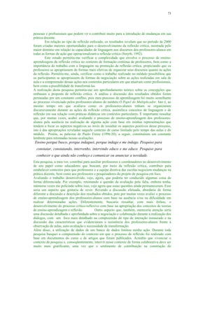 73




pessoais e profissionais que podem vir a contribuir muito para a introdução de mudanças em sua
prática docente.
         Em relação ao tipo de reflexão enfocado, os resultados revelam que no período de 2000
foram criadas maiores oportunidades para o desenvolvimento da reflexão crítica, mostrada pelo
maior domínio em relação às capacidades de linguagem nos discursos dos professores-alunos em
todas as formas de ação que operacionalizam a reflexão crítica (Smyth, 1992).
         Este estudo permitiu-me verificar a complexidade que envolve o processo de ensino-
aprendizagem da reflexão crítica no contexto de formação contínua de professores, bem como a
importância do trabalho com a linguagem na promoção da reflexão crítica, propiciando que os
professores se apropriassem de formas mais efetivas de organizar seus discursos quanto às ações
da reflexão. Permitiu-me, ainda, verificar como o trabalho realizado no módulo possibilitou que
os participantes se apropriassem de formas de negociação sobre as ações realizadas em sala de
aula e a compreensão dessas ações nos contextos particulares em que atuavam como profissionais,
bem como a possibilidade de transformá-las
A realização desta pesquisa permitiu-me um aprofundamento teórico sobre as concepções que
embasam a proposta de reflexão crítica. A análise e discussão dos resultados obtidos foram
permeadas por um constante conflito, pois meu processo de aprendizagem foi muito semelhante
ao processo vivenciado pelos professores-alunos do módulo O Papel do Multiplicador. Isto é, ao
mesmo tempo em que avaliava como os professores-alunos tinham se organizaram
discursivamente durante as ações da reflexão crítica, assimilava conceitos de linguagem e de
reflexão em sua relação com práticas didáticas em contextos particulares. É importante ressaltar
que, por muitas vezes, acabei avaliando o processo de ensino-aprendizagem dos professores-
alunos pela ausência na realização de alguma ação com base em minhas representações que
tendem a focar os aspectos negativos ao invés de ressaltar os aspectos positivos desse processo,
isto é das apropriações reveladas naquele contexto de curso limitado pelo tempo das aulas e do
módulo. Porém, as palavras de Paulo Freire (1996:20), a seguir, constituíram um constante
lembrete para retomadas nessas avaliações:
 Ensino porque busco, porque indaguei, porque indago e me indago. Pesquiso para
  constatar, constatando, intervenho, intervindo educo e me educo. Pesquiso para
  conhecer o que ainda não conheço e comunicar ou anunciar a novidade.
Esta pesquisa, a meu ver, contribui para auxiliar professores e coordenadores no desenvolvimento
de seu papel como educadores que buscam, por meio da reflexão crítica, contribuir para
estabelecer contextos para que professores e a equipe diretiva das escolas negociem mudanças na
prática docente, bem como aos professores e pesquisadores do projeto de pesquisa em foco.
Avaliando o trabalho desenvolvido, vejo, agora, que poderia ter conduzido algumas coisa de
forma diferenciada. Por exemplo, retomando a questão da avaliação pela falta, embora tenha,
inúmeras vezes me policiado sobre isso, vejo agora que essas questões ainda permaneceram. Esse
seria um aspecto que gostaria de rever. Revendo a discussão efetuada, abordaria de forma
diferente a discussão e descrição dos resultados obtidos, pois por muitas vezes avaliei o processo
de ensino-aprendizagem dos professores-alunos com base na ausência e/ou na dificuldade em
realizar determinadas ações. Diferentemente, buscaria ressaltar, com mais ênfase, o
desenvolvimento do processo crítico-reflexivo com base na apropriação dos conceitos de teorias
de ensino-aprendizagem e reflexão.          Outro aspecto que, também, mereceria atenção seria
uma discussão detalhada e aprofundada sobre a negociação e colaboração durante a realização dos
diálogos, com um foco mais detalhado na compreensão do tipo de interação instaurado e na
discussão das características que evidenciaram a resistência dos professores-alunos frente à
observação de aulas, auto-avaliação e necessidade de transformação.
Além disso, a utilização de dados de um banco de dados limitou minha ação. Durante toda
pesquisa busquei a compreensão do contexto em que o processo de reflexão foi realizado com
base em documentos do curso e de artigos que foram publicados. Acredito que vivenciar o
contexto de pesquisa e, conseqüentemente, intervir nesse contexto de forma colaborativa deve ser
muito mais gratificante, uma vez que o sentimento de contribuição na construção do
 