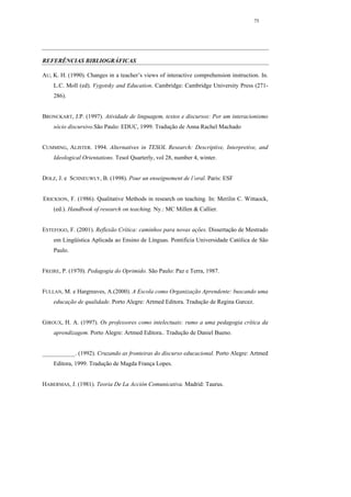 75




REFERÊNCIAS BIBLIOGRÁFICAS

AU, K. H. (1990). Changes in a teacher’s views of interactive comprehension instruction. In.
    L.C. Moll (ed). Vygotsky and Education. Cambridge: Cambridge University Press (271-
    286).


BRONCKART, J.P. (1997). Atividade de linguagem, textos e discursos: Por um interacionismo
    sócio discursivo.São Paulo: EDUC, 1999. Tradução de Anna Rachel Machado


CUMMING, ALISTER. 1994. Alternatives in TESOL Research: Descriptive, Interpretive, and
    Ideological Orientations. Tesol Quarterly, vol 28, number 4, winter.


DOLZ, J. e SCHNEUWLY, B. (1998). Pour un enseignement de l’oral. Paris: ESF


ERICKSON, F. (1986). Qualitative Methods in research on teaching. In: Merilin C. Wittaock,
    (ed.). Handbook of research on teaching. Ny.: MC Millen & Callier.


ESTEFOGO, F. (2001). Reflexão Crítica: caminhos para novas ações. Dissertação de Mestrado
    em Lingüística Aplicada ao Ensino de Línguas. Pontifícia Universidade Católica de São
    Paulo.


FREIRE, P. (1970). Pedagogia do Oprimido. São Paulo: Paz e Terra, 1987.


FULLAN, M. e Hargreaves, A.(2000). A Escola como Organização Aprendente: buscando uma
    educação de qualidade. Porto Alegre: Artmed Editora. Tradução de Regina Garcez.


GIROUX, H. A. (1997). Os professores como intelectuais: rumo a uma pedagogia crítica da
    aprendizagem. Porto Alegre: Artmed Editora.. Tradução de Daniel Bueno.


___________. (1992). Cruzando as fronteiras do discurso educacional. Porto Alegre: Artmed
    Editora, 1999. Tradução de Magda França Lopes.


HABERMAS, J. (1981). Teoria De La Acción Comunicativa. Madrid: Taurus.
 