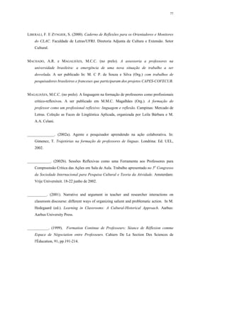 77




LIBERALI, F. E ZYNGIER, S. (2000). Caderno de Reflexões para os Orientadores e Monitores
    do CLAC. Faculdade de Letras/UFRJ. Diretoria Adjunta de Cultura e Extensão. Setor
    Cultural.


MACHADO, A.R. e MAGALHÃES, M.C.C. (no prelo). A assessoria a professores na
    universidade brasileira: a emergência de uma nova situação de trabalho a ser
    desvelada. A ser publicado In: M. C P. de Souza e Silva (Org.) com trabalhos de
    pesquisadores brasileiros e franceses que participaram dos projetos CAPES-COFECUB.


MAGALHÃES, M.C.C. (no prelo). A linguagem na formação de professores como profissionais
    crítico-reflexivos. A ser publicado em M.M.C. Magalhães (Org.). A formação do
    professor como um profissional reflexivo: linguagem e reflexão. Campinas: Mercado de
    Letras. Coleção as Faces de Lingüística Aplicada, organizada por Leila Bárbara e M.
    A.A. Celani.


______________. (2002a). Agente e pesquisador aprendendo na ação colaborativa. In:
    Gimenez, T. Trajetórias na formação de professores de línguas. Londrina: Ed. UEL,
    2002.


____________. (2002b). Sessões Reflexivas como uma Ferramenta aos Professores para
    Compreensão Crítica das Ações em Sala de Aula. Trabalho apresentado no 5o Congresso
    da Sociedade Internacional para Pesquisa Cultural e Teoria da Atividade. Amsterdam:
    Vrije Universiteit. 18-22 junho de 2002.


__________. (2001). Narrative and argument in teacher and researcher interactions on
    classroom discourse: different ways of organizing salient and problematic action. In M.
    Hedegaard (ed.). Learning in Classrooms: A Cultural-Historical Approach. Aarhus:
    Aarhus University Press.


___________. (1999). Formation Continue de Professeurs: Séance de Réflexion comme
    Espace de Négociation entre Professeurs. Cahiers De La Section Des Sciences de
    l'Éducation, 91, pp.191-214.
 