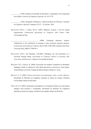 78




___________. (1996). Pesquisa em formação de educadores: A pragmática como negociação
    dos sentidos. Cadernos de Lingüística Aplicada, vol. 30: 57-70.


___________. (1994). Etnografia Colaborativa e Desenvolvimento do Professor. Trabalhos
    em Lingüística Aplicada. Campinas, (23):71 – 78, Jan/Jun. 1994


MAGALHÃES, M.C.C. e Celani, M.A.A. (2001). Reflective sessions: a tool for teacher
    empowerment. Comunicação apresentada no Congresso sobre Gênero. Oslo:
    Universidade de Oslo.


__________________________________.          (2000).   Continuing     education:    teachers’
    collaboration in the construction of meaning in their classroom discourse practices.
    Comunicação apresentada no Congresso Brasil 2000, UNICAMP, Campinas, São Paulo.
    University Press, ISBN 87 7288 841 5.


MAGALHÃES, M.C.C. and Machado, A.R.(2001). Managing risk and uncertainty in a
    university learning setting, Apresentado no Congresso Cultures of Learning: Risk,
    Uncertainty and Educaction. England, Universidade de Bristol


MCLAREN, P.E. e GIROUX, H. (2000). Escrevendo nas margens: Geografias de Identidade,
    Pedagogia e Poder. In: Mclaren, P. (ed), Multiculturalismo revolucionario. Porto Alegre:
    Artmed Editora. (p 25-49). Tradução de Márcia Morais e Roberto C. Costa.


MELÃO, C. C. C. (2001). Práticas discursivas em transformação: aulas e sessões reflexivas.
    Dissertação de Mestrado em Lingüística Aplicada ao Ensino de Línguas. Pontifícia
    Universidade Católica de São Paulo.


NININ, M. A. G. (2002). Instrumentos Investigativos na Formação Contínua: por uma prática
    dialógica entre professor e coordenador. Dissertação de Mestrado em Lingüística
    Aplicada ao Ensino de Línguas. Pontifícia Universidade Católica de São Paulo.
 