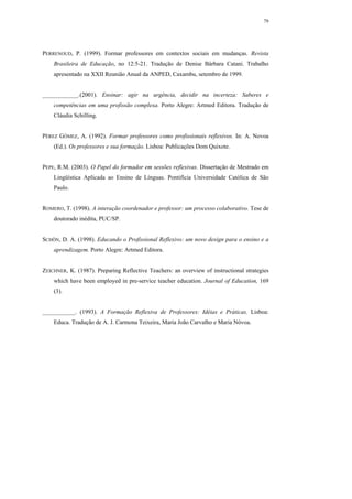 79




PERRENOUD, P. (1999). Formar professores em contextos sociais em mudanças. Revista
    Brasileira de Educação, no 12:5-21. Tradução de Denise Bárbara Catani. Trabalho
    apresentado na XXII Reunião Anual da ANPED, Caxambu, setembro de 1999.


____________.(2001). Ensinar: agir na urgência, decidir na incerteza: Saberes e
    competências em uma profissão complexa. Porto Alegre: Artmed Editora. Tradução de
    Cláudia Schilling.


PÉREZ GÓMEZ, A. (1992). Formar professores como profissionais reflexivos. In: A. Novoa
    (Ed.). Os professores e sua formação. Lisboa: Publicações Dom Quixote.


PEPE, R.M. (2003). O Papel do formador em sessões reflexivas. Dissertação de Mestrado em
    Lingüística Aplicada ao Ensino de Línguas. Pontifícia Universidade Católica de São
    Paulo.


ROMERO, T. (1998). A interação coordenador e professor: um processo colaborativo. Tese de
    doutorado inédita, PUC/SP.


SCHÖN, D. A. (1998). Educando o Profissional Reflexivo: um novo design para o ensino e a
    aprendizagem. Porto Alegre: Artmed Editora.


ZEICHNER, K. (1987). Preparing Reflective Teachers: an overview of instructional strategies
    which have been employed in pre-service teacher education. Journal of Education, 169
    (3).


___________. (1993). A Formação Reflexiva de Professores: Idéias e Práticas. Lisboa:
    Educa. Tradução de A. J. Carmona Teixeira, Maria João Carvalho e Maria Nóvoa.
 