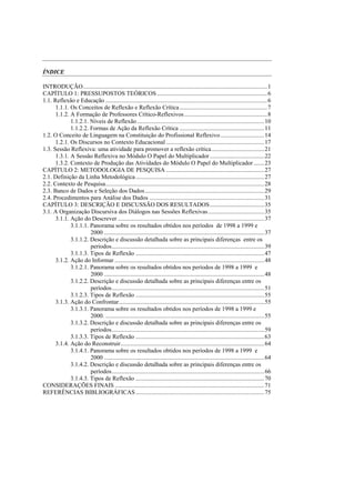 ÍNDICE

INTRODUÇÃO..........................................................................................................................1
CAPÍTULO 1: PRESSUPOSTOS TEÓRICOS .........................................................................6
1.1. Reflexão e Educação ...........................................................................................................6
      1.1.1. Os Conceitos de Reflexão e Reflexão Crítica ..........................................................7
      1.1.2. A Formação de Professores Crítico-Reflexivos .......................................................8
             1.1.2.1. Níveis de Reflexão ....................................................................................10
             1.1.2.2. Formas de Ação da Reflexão Crítica ........................................................11
1.2. O Conceito de Linguagem na Constituição do Profissional Reflexivo .............................14
      1.2.1. Os Discursos no Contexto Educacional .................................................................17
1.3. Sessão Reflexiva: uma atividade para promover a reflexão crítica...................................21
      1.3.1. A Sessão Reflexiva no Módulo O Papel do Multiplicador ....................................22
      1.3.2. Contexto de Produção das Atividades do Módulo O Papel do Multiplicador .......23
CAPÍTULO 2: METODOLOGIA DE PESQUISA .................................................................27
2.1. Definição da Linha Metodológica .....................................................................................27
2.2. Contexto de Pesquisa.........................................................................................................28
2.3. Banco de Dados e Seleção dos Dados ...............................................................................29
2.4. Procedimentos para Análise dos Dados ............................................................................31
CAPÍTULO 3: DESCRIÇÃO E DISCUSSÃO DOS RESULTADOS....................................35
3.1. A Organização Discursiva dos Diálogos nas Sessões Reflexivas .....................................35
      3.1.1. Ação do Descrever .................................................................................................37
             3.1.1.1. Panorama sobre os resultados obtidos nos períodos de 1998 a 1999 e
                      2000 ..........................................................................................................37
             3.1.1.2. Descrição e discussão detalhada sobre as principais diferenças entre os
                      períodos.....................................................................................................39
             3.1.1.3. Tipos de Reflexão .....................................................................................47
      3.1.2. Ação do Informar ...................................................................................................48
             3.1.2.1. Panorama sobre os resultados obtidos nos períodos de 1998 a 1999 e
                      2000 ..........................................................................................................48
             3.1.2.2. Descrição e discussão detalhada sobre as principais diferenças entre os
                      períodos.....................................................................................................51
             3.1.2.3. Tipos de Reflexão .....................................................................................55
      3.1.3. Ação do Confrontar................................................................................................55
             3.1.3.1. Panorama sobre os resultados obtidos nos períodos de 1998 a 1999 e
                      2000. .........................................................................................................55
             3.1.3.2. Descrição e discussão detalhada sobre as principais diferenças entre os
                      períodos.....................................................................................................59
             3.1.3.3. Tipos de Reflexão .....................................................................................63
      3.1.4. Ação do Reconstruir...............................................................................................64
             3.1.4.1. Panorama sobre os resultados obtidos nos períodos de 1998 a 1999 e
                      2000 ..........................................................................................................64
             3.1.4.2. Descrição e discussão detalhada sobre as principais diferenças entre os
                      períodos.....................................................................................................66
             3.1.4.3. Tipos de Reflexão .....................................................................................70
CONSIDERAÇÕES FINAIS ...................................................................................................71
REFERÊNCIAS BIBLIOGRÁFICAS .....................................................................................75
 
