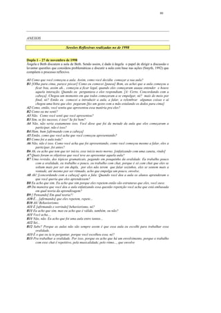 80




ANEXOS

                           Sessões Reflexivas realizadas no de 1998


Dupla 1 – 27 de novembro de 1998
Ângela e Beth discutem a aula de Beth. Sendo assim, é dado à ângela o papel de dirigir a discussão e
levantar questões que considera problemáticas e discutir a aula com base nas ações (Smyth, 1992) que
compõem o processo reflexivo.

A1 Como que você começou a aula. Assim, como você decidiu começar a sua aula?
B1 [Olha para cima, parece piscar] Como eu comecei [pausa] Bom, eu achei que a aula começou a
      ficar boa, assim ah... começou a ficar legal, quando eles começaram aaaaa entender e houve
      aquela interação. Quando eu perguntava e eles respondiam. [A: Certo. Concordando com a
      cabeça]. Chegou um momento em que todos começaram a se empolgar, né? mais do meio por
      final, né? Então eu comecei a introduzir a aula, a falar, a relembrar algumas coisas e aí
      chegou uma hora que eles pegaram [fez um gesto com a mão estalando os dedos para cima]
A2 Como, então, você sentiu que apresentou essa matéria pra eles?
B2 Como eu me senti?
A3 Não. Como você senti que você apresentou?
B3 Sim, se fez sucesso, é isso? Se foi bem?
A4 Não, não seria exatamente isso. Você disse que foi da metade da aula que eles começaram a
      participar, não é isso?
B4 Hum, hum [afirmando com a cabeça]
A5 Então, como que você acha que você começou apresentando?
B5 Como foi a aula toda?
A6 Não, não é isso. Como você acha que foi apresentando, como você começou mesmo a falar, eles a
      participar, foi antes?
B6 Ah, eu acho que tem que ter início, esse início meio morno. [enfatizando com uma caneta, rindo]
A7 Quais foram os objetivos que você teve ao apresentar aquela aula?
B7 Uma revisão, dos tópicos gramaticais, pegando em pouquinho da oralidade. Eu trabalho pouco
      com a oralidade, eu trabalho o pouco, eu trabalho com chat, porque é só com chat que eles se
      soltam mais por ser em dupla, por eles não terem que falar sozinhos, eles se sentem mais a
      vontade, até mesmo por ser ritmado, acho que empolga um pouco, envolve.
A8 Ah! [concordando com a cabeça] após a fala: Quando você deu a aula os alunos aprenderam o
      que você queria que eles aprendessem?
B8 Eu acho que sim. Eu acho que sim porque eles repetem então são estruturas que eles, você ouve.
A9 Da maneira que você deu a aula enfatizando essa questão repetição você acha que está embasada
      em qual teoria da aprendizagem?
B9 [ Pensando] Em qual teoria?!
A10 É... [afirmando] que eles repetem, repete...
B10 Ah! Behaviorismo.
A11 É [afirmando e sorrindo] behaviorismo, né?
B11 Eu acho que sim, mas eu acho que é válido, também, ou não?
A11 Você acha....
B11 Não, não. Eu acho que foi uma aula entre tantas...
A12 Sei...
B12 Sabe? Porque as aulas não são sempre assim é que essa aula eu escolhi para trabalhar essa
      oralidade.
A13 É o que eu ia te perguntar, porque você escolheu essa, né?
B13 Pra trabalhar a oralidade. Por isso, porque eu acho que há um envolvimento, porque o trabalho
      com esse chat é repetitivo, pela musicalidade, pelo ritmo..., que envolve
 
