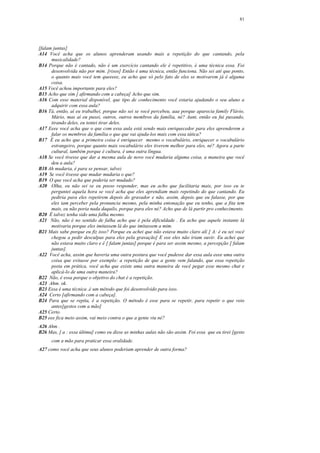 81




[falam juntas]
A14 Você acha que os alunos aprenderam usando mais a repetição do que cantando, pela
      musicalidade?
B14 Porque não é cantado, não é um exercício cantando ele é repetitivo, é uma técnica essa. Foi
      desenvolvida não por mim. [risos] Então é uma técnica, então funciona. Não sei até que ponto,
      o quanto mais você tem queeeee, eu acho que só pelo fato de eles se motivarem já é alguma
      coisa.
A15 Você achou importante para eles?
B15 Acho que sim [ afirmando com a cabeça] Acho que sim.
A16 Com esse material disponível, que tipo de conhecimento você estaria ajudando o seu aluno a
      adquirir com essa aula?
B16 Tá, então, aí eu trabalhei, porque não sei se você percebeu, aaa porque aparecia family Flávio,
      Mário, mas aí eu puxei, outros, outros membros da família, né? Aunt, então eu fui puxando,
      tirando deles, eu tentei tirar deles.
A17 Eeee você acha que o que com essa aula está sendo mais enriquecedor para eles aprenderem a
      falar os membros da família o que que vai ajuda-los mais com essa tática?
B17 É eu acho que a primeira coisa é enriquecer mesmo o vocabulário, enriquecer o vocabulário
      estrangeiro, porque quanto mais vocabulário eles tiverem melhor para eles, né? Agora a parte
      cultural, também porque é cultura, é uma outra língua.
A18 Se você tivesse que dar a mesma aula de novo você mudaria alguma coisa, a maneira que você
      deu a aula?
B18 Ah mudaria, é para se pensar, talvez
A19 Se você tivesse que mudar mudaria o que?
B19 O que você acha que poderia ser mudado?
A20 Olha, eu não sei se eu posso responder, mas eu acho que facilitaria mais, por isso eu te
      perguntei aquela hora se você acha que eles aprendiam mais repetindo do que cantando. Eu
      pediria para eles repetirem depois do gravador e não, assim, depois que eu falasse, por que
      eles iam perceber pela pronuncia mesmo, pela minha entonação que eu tenho, que a fita tem
      mais, eu não poria nada daquilo, porque para eles né? Acho que de lá partir pro conhecimento.
B20 É talvez tenha sido uma falha mesmo.
A21 Não, não é no sentido de falha acho que é pela dificuldade . Eu acho que aquele instante lá
      motivaria porque eles imitassem lá do que imitassem a mim.
B21 Mais sabe porque eu fiz isso? Porque eu achei que não estava muito claro alí [ A: é eu sei você
      chegou a pedir desculpas para eles pela gravação] E eee eles não iriam ouvir. Eu achei que
      não estava muito claro e é [ falam juntas] porque é para ser assim mesmo, a percepção [ falam
      juntas].
A22 Você acha, assim que haveria uma outra postura que você pudesse dar essa aula eeee uma outra
      coisa que evitasse por exemplo: a repetição de que a gente vem falando, que essa repetição
      posta em prática, você acha que existe uma outra maneira de você pegar esse mesmo chat e
      aplicá-lo de uma outra maneira?
B22 Não, é essa porque o objetivo do chat é a repetição.
A23 Ahm. ok.
B23 Essa é uma técnica ,é um método que foi desenvolvido para isso.
A24 Certo [afirmando com a cabeça].
B24 Para que se repita, é a repetição. O método é esse para se repetir, para repetir o que veio
      antes[gestos com a mão]
A25 Certo.
B25 eee fica meio assim, vai meio contra o que a gente viu né?
A26 Ahm .
B26 Mas, [ a : essa última] como eu disse as minhas aulas não são assim. Foi essa que eu tirei [gesto
      com a mão para praticar essa oralidade.
A27 como você acha que seus alunos poderiam aprender de outra forma?
 