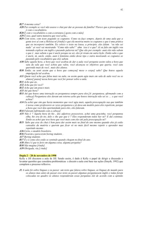 82




B27 A mesma coisa?
A28 Por exemplo se você não usasse o chat par dar as pessoas da família? Parece que a preocupação
     é com o vocabulário.
B28 É com o vocabulário e com a estrutura [ gesto com a mão]
A29 É isso, qual outra maneira que você acha...
B29 Com texto, com texto pegando os cognatos. Como eu faço sempre, depois de uma aula que a
     gente teve aí com a Heloísa né [rindo] e que ela mostrou muito os cognatos e que é uma prática
     que eu incorporei também. Eu coloco o texto na lousa, a principio, eles falam. “eu não sei
     nada” ai você vai mostrando “Como não sabe?” ahm isso é o que? Aí eu falo em inglês vou
     tentando explicar em inglês e puxando palavras né? Que são por exemplo: aunt eles não sabem
     o que é , mas sabem o que é uncle porque eu sei, eles já viram em outra lição .Então sabe o que
     é uncle, tá, uncle, então, aunt é feminino então desse tipo e outra mostrando os cognatos ee
     puxando pelo vocabulário que eles sabem.
A30 Sabe aquela hora, a hora que você acabou de dar a aula você pergunta assim valeu a hora que
     saiu da sala que você achou que valeu, você alcançou os objetivos que queria, você saiu
     querendo mais de você , mais dos alunos.
B30 Então, eu senti assim que a hora que começou[ mexe o corpo] sabe? Que houve aquela
     empolgação tal acabou.
A31 Quem você acha que falou mais na aula, ou assim quem agiu mais em sala de aula você ou os
     alunos[ pausa] nessa hora que você for pensar sobre a aula.
B31 Acho que eu..
A32 Acha que foi você?
B32 Acho que um pouco mais.
A33 Até que hora?
B33 Até que houve uma interação eu perguntava sempre para eles.[A: perguntava, afirmando com a
     cabeça] Perguntava eles davam um retorno acho que houve interação não sei se .... o que você
     achou?
A34 Eu achei que sim que havia momentos que você agia mais, aquela preocupação sua que também
     é nossa como professores as vezes perguntava e já dava um modelo para eles repetirem, porque
     a hora que você deu oportunidade para eles, eles falavam.
B34 Falavam [afirmando com a cabeça]
A35 Não é ? Aquela hora do his , dos adjetivos possessivos, achei uma gracinha, você perguntou
     olha, his era do tio, dele e she que que é ? Eles responderam todos her né? E daí continua.
     Então eu achei que teve hora que você mais com eles até pela preocupação né?
B35 Sabe que esse do chat é bem para dar assim mais no final do ano mesmo quando eles já estão
     cansados da matéria e querem que ficar só no mais fácil mesmo repetir e aprender mas
     repetindo mesmo .
A36 Certo, o modelo brasileiro.
B36 Ficarem e parecerem boring students .
A37 Boring students.
B37 É e é como eles estão se sentindo quando chegam no final do ano.
A38 Ahm é é que te ferir em alguma coisa, alguma pergunta?
B38 Não magina [rindo].
A39 Obrigada, viu.[ rindo]

Dupla 2 – 28 de novembro de 1998
Kelly e Jill discutem a aula de Jill. Sendo assim, é dado à Kelly o papel de dirigir a discussão e
levantar questões que considera problemáticas e discutir a aula com base nas ações (Smyth, 1992) que
compõem o processo reflexivo.

J1 A aula foi sobre línguas e eu passei um texto que falava sobre línguas, as línguas do mundo para
      os alunos mas antes de passar esse texto eu passei algumas perguntassem inglês e todas foram
      colocadas no quadro os alunos responderam essas perguntas ééé de acordo com a opinião
 