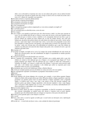 83




      deles, eu ia colocando as respostas uns cinco ou seis alunos [faz gestos com as mãos] levantei
      as respostas que estavam no quadro mas não corrigi se estava certo ou errado de acordo com o
      texto, né? e depois de responder essas questões...
K1 Os alunos deram as respostas [falam juntas]
J2 eles davam a resposta em português
K2 as perguntas eram feitas em inglês?
J3 as perguntas foram feitas em inglês
K3 e eles conseguiram?
J4eles conseguiram porque eu fazia comparações as vezes dava exemplos em inglês né?
K4 e o próximo passo?
J5 e aí o próximo passo eu distribui textos, xerox do texto
K5 Foi o mapa?
J6 é foi o mapa e em seguida eu pedi para que eles observassem o título e as fotos que estavam no
      texto e se eles tinham idéia do que se tratava o texto antes de lerem o texto para também traçar
      uma idéia do que se tratava o texto e também se ele conseguiam observar nas fotos o que as
      pessoas tinham em comum nas fotos tinham um, eu não me lembro direito, mas acho que
      tinham um, um piloto dois pilotos dentro do avião dentro da cabine de um avião e várias outras
      pessoas e num outro lugar conversando mas como a xerox ficou um pouquinho escura dava
      para identificar só duas pessoas, um japonês e um alemão mais ou menos isso [gesticula, mexe
      as mãos] então eles tiveram uma certa dificuldade de identificar que o que elas tinham em
      comum aí eu falei para eles fazerem uma relação uma ponte com o assunto do texto o que nós
      tínhamos discutido antes
K6 em grupo, né?
J7 em grupo em dupla, em dupla até aí, até aí só comigo eles tavam trabalhando eles não tavam em
      dupla eles estavam juntos, mas não trabalhando em dupla só respondendo as minhas questões
      [gesticula muito]
K7 você passou boa parte da aula fazendo esse exercício
J8 isso é quando eles conseguiram chegar a uma conclusão com a minha ajuda sobre o que eles
      tinham em comum aí eles falavam que era a língua e aí eu perguntei que língua né? Vocês
      podem imaginar que língua? Daí eles falaram que era o inglês aí então eles começaram a
      trabalhar em dupla e eu comecei a andar pela sala [dirige o corpo para outra pessoa] anda
      pela sala e eles tinham essas perguntas e eles tinham que achar as respostas para essas
      perguntas achar no texto e já respondendo
K8 as perguntas que você fez eles tinham que tributo a Marlyn Monroe
J9e aí eles por exemplo quantos pessoas já tinham no começo do texto com esses dados...
K9 eles conseguiram responder corretamente as perguntas relacionadas ao texto?
J10 foram?
K10 corretamente
J11 foram algumas eles foram algumas eles erraram, por exemplo, o texto falava quantas línguas
      tinham na Índia então porque falava que tinha 200 países falam a língua espanhola e uma das
      perguntas era quantos países mais ou menos falavam a língua espanhola como a Segunda
      língua e aí falava entre vinte e um, vinte e um, países só que eles fizeram confusão com
      duzentos países que falam a língua espanhola e eles fizeram confusão e vinte e uma línguas
      vinte e um países então algumas eles, as vezes, eles erravam e eu insistia, individualmente né?
      Dava assistência a cada grupo e eles conseguiam
K11 acrescentar alguma coisa
J12 Depois no final, depois de todas as perguntas respondidas, no final fiz novamente as perguntas
      que estavam respondidas no quadro para eles darem a resposta certa aí para aquelas
      perguntas que eles tinham dado antes eu coloquei as respostas certas para eles fazerem um
K12 como a nossa questão aqui é com relação o social né
L1é o social
K13 mas como entra o social aí agente acredita que o social entra na interação com a informação
      sobre o texto né
J13 eu não sei.... o social não tem haver com a, com a atitude do aluno de participar
 