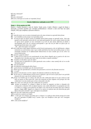 84




L2 com a interação?
J14 ah?
L3 com a interação?
J15 com a interação aí eu não sei responder [risos]

                            Sessões Reflexivas realizadas no de 1999

Díade 1 - 29 de outubro de 1999
Beatriz e Andréa discutem a aula de Andréa. Sendo assim, é dado à Beatriz o papel de dirigir a
discussão e levantar questões que considera problemáticas e discutir a aula com base nas ações
(Smyth, 1992) que compõem o processo reflexivo.

B1:  ?
A1:  tanto faz neste caso eu estava ensinando para eles uma estrutura eu aprendi desta forma
B2:   você trabalhou assim porque você aprendeu assim
A2:   ah sim foi mais ou menos assim eu trabalhei desta forma porque eu aprendi assim claro que
       quando eu fui aprender assim não foi com tanta participação dos outros alunos dentro da sala
       né agora nessa quando eu tava ensinando eu já dei de uma forma diferente já dando a
       oportunidade para eles de estarem participando o que não me foi dado na época que eu
       aprendi [gesticula muito com a mão]
         B3: aqui nessa qual o seu papel?
A3: éééé [olha para cima] alguns momentos eu fui [risos] praticamente a dor né infelizmente e alguns
       momentos eu eu fui mesmo como é que se fala autoritária bem bem nervosinha porque se estou
       ensinando estrutura eu tô influenciando behaviorista né nesse sentido que eu me coloco na
       teoria behaviorista
B4: qual foi o papel do aluno?
A4: o aluno ele foi assim ele teve participação né mas dentro daquilo que eu queria ele não teve
       liberdade de de é de falar para mim o que ele já sabia a respeito entendeu?
B5: ele falou ou não falou o que ele sabia?
A5: ele falou mas eu induzindo de a falar [gesticula com as mãos e uma caneta] não sei se eu não
       liberdade total né?
B6: mas eles falaram
A6: eles falaram a participação deles houve
B7: quais foram as atividades que eles desenvolveram?
A7: depois que eles aprenderam a estrutura eles passaram a escrever eles fizeram exercícios
B8: e o oral?
A8: primeiro eles fizeram o escrito e depois eles falaram oralmente no final da aula
B9: ah ele usou os conhecimentos prévios usou a intuição o que ele usou aí para fazer esse período
       [pausa] ele usou o que ele já conhecia ou não?
A9: porque você lembra que no começo da aula eles não conheciam muito né eu que comecei a dar
       mais ou menos as dicas para eles para eles tentarem né fazer alguma coisa porque eles não
       conheciam é era um assunto que eu tava começando com eles
B10: mas como você sabe que eles não conheciam este assunto?
A10: porque eu perguntei eu coloquei a figura na lousa né enquanto eu fazia a chamada eles
       começaram a comentar sobre as figuras [gestos com o dedo indicador] e eu perguntar par eles
       se conhece se conhece essas palavras em inglês e tal e daí até que um aluno disse que conhecia
       apenas o happy [B11: happy] né e depois aí os outros aí começou mas eles disseram que pela
       figura dava para entender o que cada figura tava falando
B12: mas eles não conheciam as palavras
A11: as palavras a palavra em inglês
B13: e como que você chegou você falou que se chegou é se explicou desta forma porque foi assim
       que você aprendeu né [A12: isso] e assim o que você modificou como que você conseguiu
       modificar?
A13: como assim modificar?
 