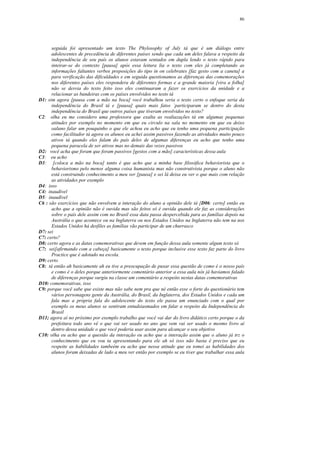 86




      seguida foi apresentado um texto The Phylosophy of July tá que é um diálogo entre
      adolescentes de precedência de diferentes países sendo que cada um deles falava a respeito da
      independência de seu país os alunos estavam sentados em dupla lendo o texto rápido para
      inteirar-se do contexto [pausa] após essa leitura lia o texto com eles já completando as
      informações faltantes verbos preposições do tipo in on celebrates [faz gesto com a caneta] a
      para verificação das dificuldades e em seguida questionamos as diferenças das comemorações
      nos diferentes países eles respondera de diferentes formas e a grande maioria [vira a folha]
      não se desvia do texto feito isso eles continuaram a fazer os exercícios da unidade e a
      relacionar as bandeiras com os países envolvidos no texto tá
D1: sim agora [pausa com a mão na boca] você trabalhou seria o texto certo o enfoque seria da
      independência do Brasil tá e [pausa] quais mais fatos ´participaram se dentro do desta
      independência do Brasil que outros países que tiveram envolvidos no texto?
C2: olha eu me considero uma professora que exalta as realiazações tá em algumas pequenas
      atitudes por exemplo no momento em que eu circulo na sala no momento em que eu deixo
      oaluno falar um pouquinho o que ele achou eu acho que eu tenho uma pequena participação
      como facilitador tá agora os alunos eu achei assim passivos fazendo as atividades muito pouco
      ativos tá quando eles falam do país deles de algumas diferenças eu acho que tenho uma
      pequena paracela de ser ativos mas no demais das vezes passivos
D2: você acha que foram que foram passivos [gestos com a mão] características dessa aula
C3: eu acho
D3: [coloca a mão na boca] tanto é que acho que a minha base filosófica behaviorista que o
      behaviorismo pelo menos alguma coisa humanista mas não construtivista porque o aluno não
      está construindo conhecimento a meu ver [pausa] e sei lá deixa eu ver o que mais com relação
      as atividades por exemplo
D4: isso
C4: inaudível
D5: inaudível
C6 : são exercícios que não envolvem a interação do aluno a opinião dele tá [D06: certo] então eu
      acho que a opinião não é ouvida mas são feitos só é ouvida quando ele faz as considerações
      sobre o país dele assim com no Brasil essa data passa despercebida para as famílias depois na
      Austrália o que acontece ou na Inglaterra ou nos Estados Unidos na Inglaterra não tem na nos
      Estados Unidos há desfiles as famílias vão participar de um churrasco
D7: sei
C7: certo?
D8: certo agora e as datas comemorativas que devem em função dessa aula somente algum texto só
C7: sei[afirmando com a cabeça] basicamente o texto porque inclusive esse texto faz parte do livro
      Practice que é adotado na escola.
D9: certo
C8: tá então ah basicamente ah eu tive a preocupação de puxar essa questão de como é o nosso país
      e como é o deles porque anteriormente comentário anterior a essa aula nós já haviamos falado
      de diferenças porque surgiu na classe um comentário a respeito nestas datas comemorativas
D10: comemorativas, isso
C9: porque você sabe que existe mas não sabe nem pra que né então esse o forte do questionário tem
      vários personagens gente da Austrália, do Brasil, da Inglaterra, dos Estados Unidos e cada um
      fala mas a própria fala do adolescente do texto ele passa um enunciado com o qual por
      exemplo os meus alunos se sentiram entudsiasmados em falar a respeito da Independência do
      Brasil
D11; agora aí no próximo por exemplo trabalho que você vai dar do livro didático certo porque o da
      prefeitura todo ano vê o que vai ser usado no ano que vem vai ser usado o mesmo livro aí
      dentro dessa unidade o que você poderia usar assim para alcançar o seu objetivo
C10: olha eu acho que a questão da interação eu acho que a interação assim que o aluno já trz o
      conhecimento que eu vou ta apresentando para ele ah só isso não basta é preciso que eu
      respeite as habilidades tambeém eu acho que nessa atitude que eu tomei as habilidades dos
      alunos foram deixadas de lado a meu ver então por exemplo se eu tiver que trabalhar essa aula
 