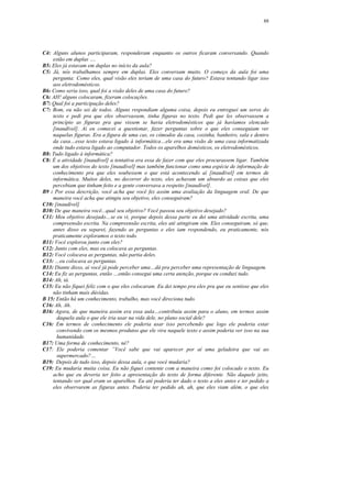 88




C4: Alguns alunos participaram, responderam enquanto os outros ficaram conversando. Quando
    estão em duplas ….
B5: Eles já estavam em duplas no início da aula?
C5: Já, nós trabalhamos sempre em duplas. Eles conversam muito. O começo da aula foi uma
    pergunta: Como eles, qual visão eles teriam de uma casa do futuro? Estava tentando ligar isso
    aos eletrodomésticos.
B6: Como seria isso, qual foi a visão deles de uma casa do futuro?
C6: AH! alguns colocaram, fizeram colocações.
B7: Qual foi a participação deles?
C7: Bom, eu não sei de todos. Alguns respondiam alguma coisa, depois eu entreguei um xerox do
    texto e pedi pra que eles observassem, tinha figuras no texto. Pedi que les observassem a
    princípio as figuras pra que vissem se havia eletrodomésticos que já havíamos elencado
    [inaudível]. Aí eu comecei a questionar, fazer perguntas sobre o que eles conseguiam ver
    naquelas figuras. Era a figura de uma cas, os cômodos da casa, cozinha, banheiro, sala e dentro
    da casa…esse texto estava ligado à informática…ele era uma visão de uma casa informatizada
    onde tudo estava ligado ao computador. Todos os aparelhos domésticos, os eletrodomésticos.
B8: Tudo ligado à informática?
C8: É a atividade [inaudível] a tentativa era essa de fazer com que eles procurassem ligar. Também
    um dos objetivos do texto [inaudível] mas também funcionar como uma espécie de informação de
    conhecimento pra que eles soubessem o que está acontecendo aí [inaudível] em termos de
    informática. Muitos deles, no decorrer do texto, eles achavam um absurdo as coisas que eles
    percebiam que tinham feito e a gente conversava a respeito [inaudível].
B9 : Por essa descrição, você acha que você fez assim uma avaliação da linguagem oral. De que
    maneira você acha que atingiu seu objetivo, eles conseguiram?
C10: [inaudível]
B10: De que maneira você...qual seu objetivo? Você passou seu objetivo desejado?
C11: Meu objetivo desejado…se eu vi, porque depois dessa parte eu dei uma atividade escrita, uma
    compreensão escrita. Na compreensão escrita, eles até atingiram sim. Eles conseguiram, só que,
    antes disso eu separei, fazendo as perguntas e eles iam respondendo, eu praticamente, nós
    praticamente exploramos o texto todo.
B11: Você explorou junto com eles?
C12: Junto com eles, mas eu colocava as perguntas.
B12: Você colocava as perguntas, não partia deles.
C13: …eu colocava as perguntas.
B13: Diante disso, aí você já pode perceber uma…dá pra perceber uma representação de linguagem.
C14: Eu fiz as perguntas, então …então consegui uma certa atenção, porque eu conduzi tudo.
B14: Ah, tá.
C15: Eu não fiquei feliz com o que eles colocaram. Eu dei tempo pra eles pra que eu sentisse que eles
    não tinham mais dúvidas.
B 15: Então há um conhecimento, trabalho, mas você direciona tudo.
C16: Ah, Ah.
B16: Agora, de que maneira assim era essa aula…contribuiu assim para o aluno, em termos assim
      daquela aula o que ele iria usar na vida dele, no plano social dele?
C16: Em termos de conhecimento ele poderia usar isso percebendo que logo ele poderia estar
      convivendo com os mesmos produtos que ele vira naquele texto e assim poderia ver isso na sua
      humanidade.
B17: Uma forma de conhecimento, né?
C17: Ele poderia comentar ”Você sabe que vai aparecer por aí uma geladeira que vai ao
      supermercado?…
B19: Depois de tudo isso, depois dessa aula, o que você mudaria?
C19: Eu mudaria muita coisa. Eu não fiquei contente com a maneira como foi colocado o texto. Eu
    acho que eu deveria ter feito a apresentação do texto de forma diferente. Não daquele jeito,
    tentando ver qual eram os aparelhos. Eu até poderia ter dado o texto a eles antes e ter pedido a
    eles observarem as figuras antes. Poderia ter pedido ah, ah, que eles viam além, o que eles
 